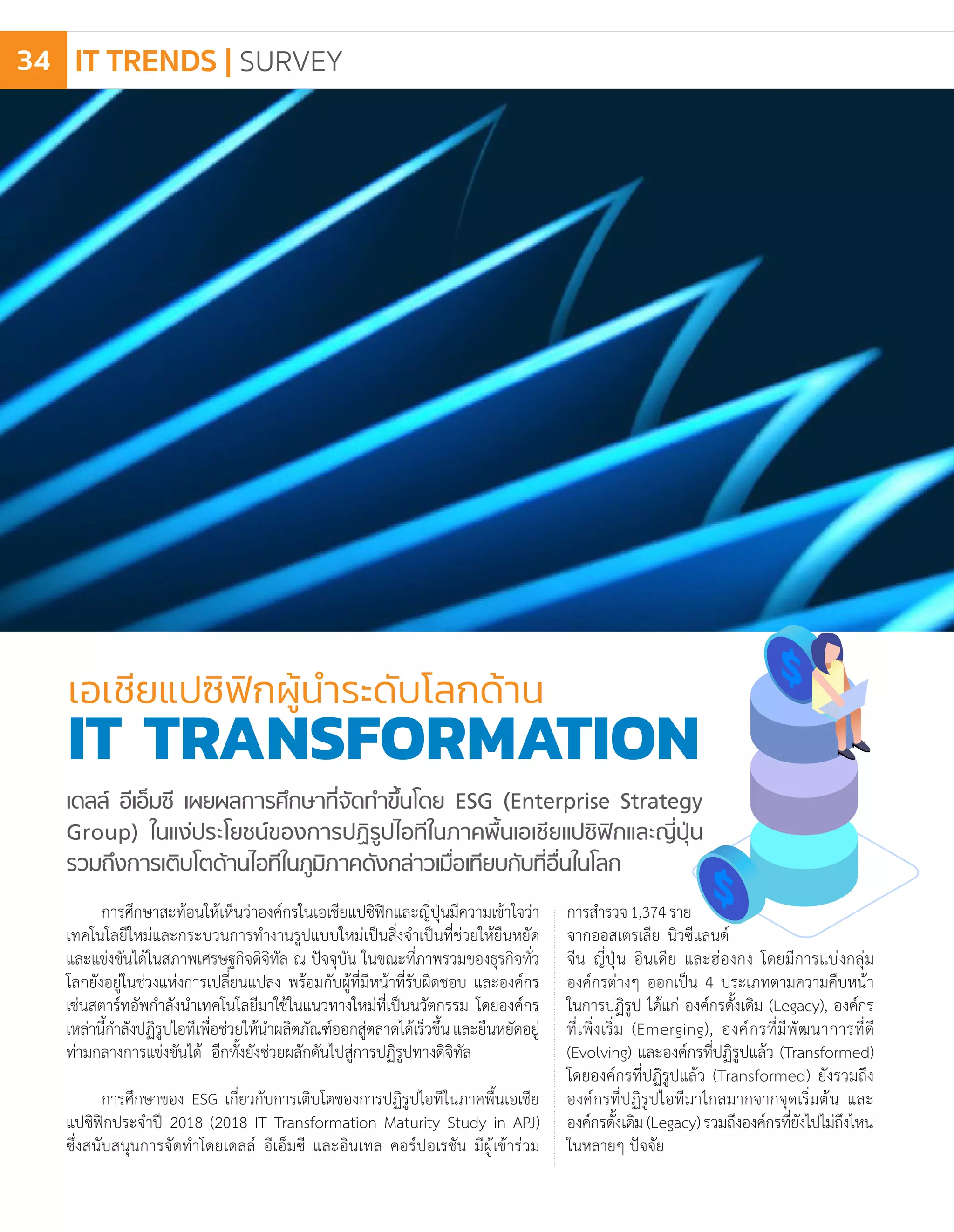 การศึกษาสะท้อนให้เห็นว่าองค์กรในเอเชียแปซิฟิกและญี่ปุ่นมีความเข้าใจว่า
เทคโนโลยีใหม่และกระบวนการท�ำงานรูปแบบใหม่เป็นสิ่งจ�ำเป็นที่ช่วยให้ยืนหยัด
และแข่งขันได้ในสภาพเศรษฐกิจดิจิทัล ณ ปัจจุบัน ในขณะที่ภาพรวมของธุรกิจทั่ว
โลกยังอยู่ในช่วงแห่งการเปลี่ยนแปลง พร้อมกับผู้ที่มีหน้าที่รับผิดชอบ และองค์กร
เช่นสตาร์ทอัพก�ำลังน�ำเทคโนโลยีมาใช้ในแนวทางใหม่ที่เป็นนวัตกรรม โดยองค์กร
เหล่านี้ก�ำลังปฏิรูปไอทีเพื่อช่วยให้น�ำผลิตภัณฑ์ออกสู่ตลาดได้เร็วขึ้นและยืนหยัดอยู่
ท่ามกลางการแข่งขันได้ อีกทั้งยังช่วยผลักดันไปสู่การปฏิรูปทางดิจิทัล
การศึกษาของ ESG เกี่ยวกับการเติบโตของการปฏิรูปไอทีในภาคพื้นเอเชีย
แปซิฟิกประจ�ำปี 2018 (2018 IT Transformation Maturity Study in APJ)
ซึ่งสนับสนุนการจัดท�ำโดยเดลล์ อีเอ็มซี และอินเทล คอร์ปอเรชัน มีผู้เข้าร่วม
เอเชียแปซิฟิกผู้น�ำระดับโลกด้าน
IT TRANSFORMATION
การส�ำรวจ1,374ราย
จากออสเตรเลีย นิวซีแลนด์
จีน ญี่ปุ่น อินเดีย และฮ่องกง โดยมีการแบ่งกลุ่ม
องค์กรต่างๆ ออกเป็น 4 ประเภทตามความคืบหน้า
ในการปฏิรูป ได้แก่ องค์กรดั้งเดิม (Legacy), องค์กร
ที่เพิ่งเริ่ม (Emerging), องค์กรที่มีพัฒนาการที่ดี
(Evolving) และองค์กรที่ปฏิรูปแล้ว (Transformed)
โดยองค์กรที่ปฏิรูปแล้ว (Transformed) ยังรวมถึง
องค์กรที่ปฏิรูปไอทีมาไกลมากจากจุดเริ่มต้น และ
องค์กรดั้งเดิม(Legacy)รวมถึงองค์กรที่ยังไปไม่ถึงไหน
ในหลายๆ ปัจจัย
เดลล์ อีเอ็มซี เผยผลการศึกษาที่จัดท�ำขึ้นโดย ESG (Enterprise Strategy
Group) ในแง่ประโยชน์ของการปฏิรูปไอทีในภาคพื้นเอเชียแปซิฟิกและญี่ปุ่น
รวมถึงการเติบโตด้านไอทีในภูมิภาคดังกล่าวเมื่อเทียบกับที่อื่นในโลก
IT TRENDS | SURVEY34
 