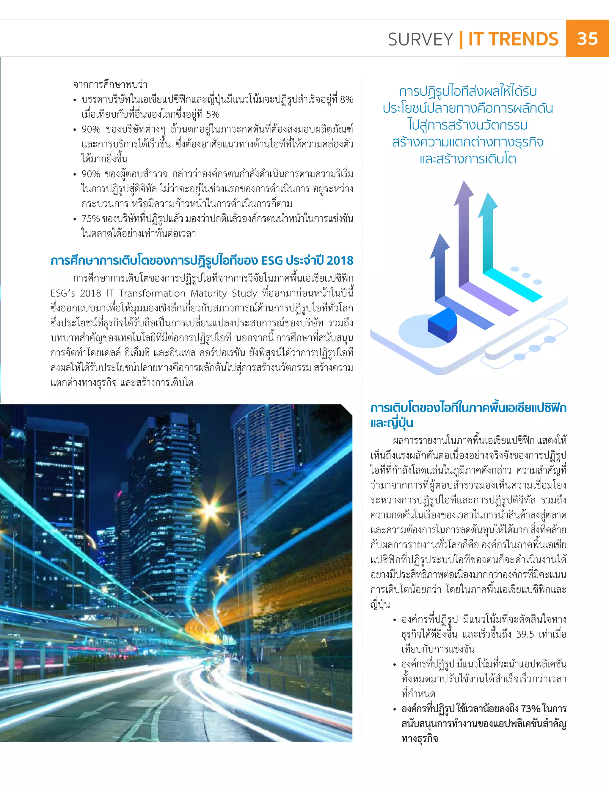 จากการศึกษาพบว่า
•	 บรรดาบริษัทในเอเชียแปซิฟิกและญี่ปุ่นมีแนวโน้มจะปฏิรูปส�ำเร็จอยู่ที่ 8%
	 เมื่อเทียบกับที่อื่นของโลกซึ่งอยู่ที่ 5%
•	 90% ของบริษัทต่างๆ ล้วนตกอยู่ในภาวะกดดันที่ต้องส่งมอบผลิตภัณฑ์
	 และการบริการได้เร็วขึ้น ซึ่งต้องอาศัยแนวทางด้านไอทีที่ให้ความคล่องตัว
	 ได้มากยิ่งขึ้น
•	 90% ของผู้ตอบส�ำรวจ กล่าวว่าองค์กรตนก�ำลังด�ำเนินการตามความริเริ่ม
	 ในการปฏิรูปสู่ดิจิทัล ไม่ว่าจะอยู่ในช่วงแรกของการด�ำเนินการ อยู่ระหว่าง
	 กระบวนการ หรือมีความก้าวหน้าในการด�ำเนินการก็ตาม
•	 75%ของบริษัทที่ปฏิรูปแล้วมองว่าปกติแล้วองค์กรตนน�ำหน้าในการแข่งขัน
	 ในตลาดได้อย่างเท่าทันต่อเวลา
การศึกษาการเติบโตของการปฏิรูปไอทีของ ESG ประจ�ำปี 2018
การศึกษาการเติบโตของการปฏิรูปไอทีจากการวิจัยในภาคพื้นเอเชียแปซิฟิก
ESG’s 2018 IT Transformation Maturity Study ที่ออกมาก่อนหน้าในปีนี้
ซึ่งออกแบบมาเพื่อให้มุมมองเชิงลึกเกี่ยวกับสภาวการณ์ด้านการปฏิรูปไอทีทั่วโลก
ซึ่งประโยชน์ที่ธุรกิจได้รับถือเป็นการเปลี่ยนแปลงประสบการณ์ของบริษัท รวมถึง
บทบาทส�ำคัญของเทคโนโลยีที่มีต่อการปฏิรูปไอที นอกจากนี้การศึกษาที่สนับสนุน
การจัดท�ำโดยเดลล์ อีเอ็มซี และอินเทล คอร์ปอเรชัน ยังพิสูจน์ได้ว่าการปฏิรูปไอที
ส่งผลให้ได้รับประโยชน์ปลายทางคือการผลักดันไปสู่การสร้างนวัตกรรมสร้างความ
แตกต่างทางธุรกิจ และสร้างการเติบโต
การเติบโตของไอทีในภาคพื้นเอเชียแปซิฟิก
และญี่ปุ่น
ผลการรายงานในภาคพื้นเอเชียแปซิฟิกแสดงให้
เห็นถึงแรงผลักดันต่อเนื่องอย่างจริงจังของการปฏิรูป
ไอทีที่ก�ำลังโลดแล่นในภูมิภาคดังกล่าว ความส�ำคัญที่
ว่ามาจากการที่ผู้ตอบส�ำรวจมองเห็นความเชื่อมโยง
ระหว่างการปฏิรูปไอทีและการปฏิรูปดิจิทัล รวมถึง
ความกดดันในเรื่องของเวลาในการน�ำสินค้าลงสู่ตลาด
และความต้องการในการลดต้นทุนให้ได้มากสิ่งที่คล้าย
กับผลการรายงานทั่วโลกก็คือองค์กรในภาคพื้นเอเชีย
แปซิฟิกที่ปฏิรูประบบไอทีของตนก็จะด�ำเนินงานได้
อย่างมีประสิทธิภาพต่อเนื่องมากกว่าองค์กรที่มีคะแนน
การเติบโตน้อยกว่า โดยในภาคพื้นเอเชียแปซิฟิกและ
ญี่ปุ่น
•	 องค์กรที่ปฏิรูป มีแนวโน้มที่จะตัดสินใจทาง
	 ธุรกิจได้ดียิ่งขึ้น และเร็วขึ้นถึง 39.5 เท่าเมื่อ
	 เทียบกับการแข่งขัน
•	 องค์กรที่ปฏิรูปมีแนวโน้มที่จะน�ำแอปพลิเคชัน
	 ทั้งหมดมาปรับใช้งานได้ส�ำเร็จเร็วกว่าเวลา
	 ที่ก�ำหนด
•	องค์กรที่ปฏิรูปใช้เวลาน้อยลงถึง73%ในการ
	 สนับสนุนการท�ำงานของแอปพลิเคชันส�ำคัญ
	 ทางธุรกิจ
SURVEY | IT TRENDS 35
 
