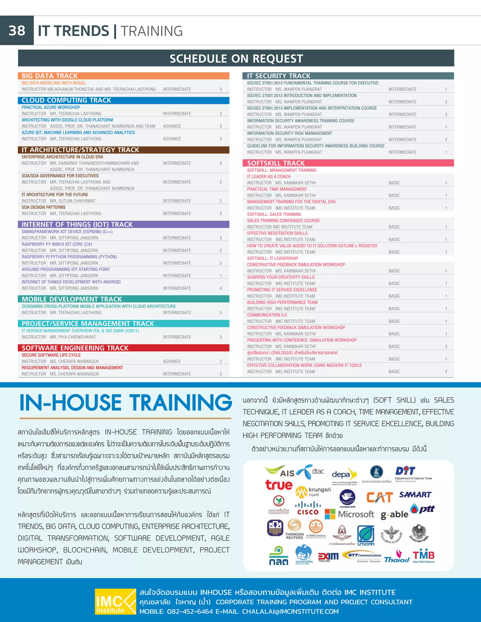 IT TRENDS | TRAINING38
สถาบันไอเอ็มซีให้บริการหลักสูตร IN-HOUSE TRAINING โดยออกแบบเนื้อหาให้
เหมาะกับความต้องการของแต่ละองค์กร ไม่ว่าจะเป็นความต้องการในระดับพื้นฐานระดับปฏิบัติการ
หรือระดับสูง ซึ่งสามารถเรียนรู้เฉพาะเจาะจงได้ตามเป้าหมายหลัก สถาบันมีหลักสูตรอบรม
เทคโนโลยีใหม่ๆ ที่องค์กรทั้งภาครัฐและเอกชนสามารถน�ำไปใช้เพิ่มประสิทธิภาพการท�ำงาน
คุณภาพของผลงานอันน�ำไปสู่การเพิ่มศักยภาพทางการแข่งขันในตลาดได้อย่างต่อเนื่อง
โดยมีทีมวิทยากรผู้ทรงคุณวุฒิในสาขาต่างๆ ร่วมถ่ายทอดความรู้และประสบการณ์
หลักสูตรที่เปิดให้บริการ และออกแบบเนื้อหาการเรียนการสอนให้กับองค์กร ได้แก่ IT
TRENDS, BIG DATA, CLOUD COMPUTING, ENTERPRISE ARCHITECTURE,
DIGITAL TRANSFORMATION, SOFTWARE DEVELOPMENT, AGILE
WORKSHOP, BLOCKCHAIN, MOBILE DEVELOPMENT, PROJECT
MANAGEMENT เป็นต้น
นอกจากนี้ ยังมีหลักสูตรทางด้านพัฒนาทักษะต่างๆ (SOFT SKILL) เช่น SALES
TECHNIQUE, IT LEADER AS A COACH, TIME MANAGEMENT, EFFECTIVE
NEGOTIATION SKILLS, PROMOTING IT SERVICE EXCELLENCE, BUILDING
HIGH PERFORMING TEAM อีกด้วย
IN-HOUSE TRAINING
สนใจจัดอบรมแบบ INHOUSE หรือสอบถามข้อมูลเพิ่มเติม ติดต่อ IMC INSTITUTE
คุณชลาลัย ใจหาญ (น�้ำ) CORPORATE TRAINING PROGRAM AND PROJECT CONSULTANT
MOBILE: 082-452-6464 E-MAIL: CHALALAI@IMCINSTITUTE.COM
ตัวอย่างหน่วยงานที่สถาบันให้การออกแบบเนื้อหาและท�ำการอบรม มีดังนี้
BIG DATA TRACK		
BIG DATA MODELING WITH NOSQL
INSTRUCTOR MR.AEKANUN THONGTAE AND MR. TEERACHAI LAOTHONG	 INTERMEDIATE		 3
CLOUD COMPUTING TRACK		
PRACTICAL AZURE WORKSHOP
INSTRUCTOR	MR. TEERACHAI LAOTHONG			INTERMEDIATE		3
ARCHITECTING WITH GOOGLE CLOUD PLATFORM
INSTRUCTOR	 ASSOC. PROF. DR. THANACHART NUMNONDA AND TEAM	 ADVANCE		 3
AZURE IOT, MACHINE LEARNING AND ADVANCED ANALYTICS
INSTRUCTOR	MR. TEERACHAI LAOTHONG			ADVANCE		3
IT ARCHITECTURE/STRATEGY TRACK		
ENTERPRISE ARCHITECTURE IN CLOUD ERA
INSTRUCTOR	 MR. DANAIRAT THANABODITHAMMACHARI AND	 INTERMEDIATE		 2
		 ASSOC. PROF. DR. THANACHART NUMNONDA	
SOA/SOA GOVERNANCE FOR EXECUTIVES
INSTRUCTOR	 MR. TEERACHAI LAOTHONG AND 		 INTERMEDIATE		 2
		 ASSOC. PROF. DR. THANACHART NUMNONDA	
IT ARCHITECTURE FOR THE FUTURE
INSTRUCTOR	MR. SUTUM CHAIYAWAT			INTERMEDIATE		2
SOA DESIGN PATTERNS
INSTRUCTOR	MR. TEERACHAI LAOTHONG			INTERMEDIATE		2
INTERNET OF THINGS (IOT) TRACK		
SMINGFRAMEWORK IOT DEVICE (ESP8266) (C++)
INSTRUCTOR	MR. SITTIPONG JANSORN			INTERMEDIATE		3
RASPBERRY PY WIN10 IOT CORE (C#)
INSTRUCTOR 	 MR. SITTIPONG JANSORN			 INTERMEDIATE		 2
RASPBERRY PI PYTHON PROGRAMMING (PYTHON)
INSTRUCTOR	MR. SITTIPONG JANSORN			INTERMEDIATE		3
ARDUINO PROGRAMMING IOT STARTING POINT
INSTRUCTOR	MR. SITTIPONG JANSORN			INTERMEDIATE		1
INTERNET OF THINGS DEVELOPMENT WITH ANDROID
INSTRUCTOR	MR. SITTIPONG JANSORN			INTERMEDIATE		4
MOBILE DEVELOPMENT TRACK		
DESIGNING CROSS-PLATFORM MOBILE APPLICATION WITH CLOUD ARCHITECTURE
INSTRUCTOR	MR. TEERACHAI LAOTHONG			INTERMEDIATE		5
PROJECT/SERVICE MANAGEMENT TRACK		
IT SERVICE MANAGEMENT OVERVIEW ITIL & ISO 20000 (V2011)
INSTRUCTOR	MR. PIYA CHIEWCHARAT			INTERMEDIATE		3
SOFTWARE ENGINEERING TRACK		
SECURE SOFTWARE LIFE CYCLE
INSTRUCTOR	MS. CHERAPA WANNASUK			ADVANCE		2
REQUIREMENT ANALYSIS, DESIGN AND MANAGEMENT
INSTRUCTOR	MS. CHERAPA WANNASUK			INTERMEDIATE		2
IT SECURITY TRACK		
ISO/IEC 27001:2013 FUNDAMENTAL TRAINING COURSE FOR EXECUTIVE
INSTRUCTOR	MS. WANPEN PUANGRAT			INTERMEDIATE		1
ISO/IEC 27001:2013 INTRODUCTION AND IMPLEMENTATION
INSTRUCTOR	MS. WANPEN PUANGRAT			INTERMEDIATE		2
ISO/IEC 27001:2013 IMPLEMENTATION AND INTERPRETATION COURSE
INSTRUCTOR	MS. WANPEN PUANGRAT			INTERMEDIATE		2
INFORMATION SECURITY AWARENESS TRAINING COURSE
INSTRUCTOR	MS. WANPEN PUANGRAT			INTERMEDIATE		1
INFORMATION SECURITY RISK MANAGEMENT
INSTRUCTOR	MS. WANPEN PUANGRAT			INTERMEDIATE		2
GUIDELINE FOR INFORMATION SECURITY AWARENESS BUILDING COURSE
INSTRUCTOR	MS. WANPEN PUANGRAT			INTERMEDIATE		1
SOFTSKILL TRACK		
SOFTSKILL: MANAGEMENT TRAINING		
IT LEADER AS A COACH
INSTRUCTOR	MS. KANNIKAR SETHI			BASIC		1
PRACTICAL TIME MANAGEMENT
INSTRUCTOR 	 MS. KANNIKAR SETHI			 BASIC		 1
MANAGEMENT TRAINING FOR THE DIGITAL ERA
INSTRUCTOR	IMC INSTITUTE TEAM			BASIC		1
SOFTSKILL: SALES TRAINING	 	
SALES TRAINING CONDENSED COURSE
INSTRUCTOR IMC INSTITUTE TEAM			 BASIC		 1
EFFECTIVE NEGOTIATION SKILLS
INSTRUCTOR	IMC INSTITUTE TEAM			BASIC		1
HOW TO CREATE VALUE ADDED TO IT SOLUTION OUTLINE L REGISTER
INSTRUCTOR	IMC INSTITUTE TEAM			BASIC		1
SOFTSKILL: IT LEADERSHIP	 	
CONSTRUCTIVE FEEDBACK SIMULATION WORKSHOP
INSTRUCTOR	MS. KANNIKAR SETHI			BASIC		1
SHARPEN YOUR CREATIVITY SKILLS
INSTRUCTOR	IMC INSTITUTE TEAM			BASIC		1
PROMOTING IT SERVICE EXCELLENCE
INSTRUCTOR	IMC INSTITUTE TEAM			BASIC		1
BUILDING HIGH PERFORMANCE TEAM
INSTRUCTOR 	 IMC INSTITUTE TEAM			 BASIC		 1
COMMUNICATION 3.0
INSTRUCTOR 	 IMC INSTITUTE TEAM			 BASIC		 1
CONSTRUCTIVE FEEDBACK SIMULATION WORKSHOP
INSTRUCTOR	MS. KANNIKAR SETHI			BASIC		1
PRESENTING WITH CONFIDENCE: SIMULATION WORKSHOP
INSTRUCTOR	MS. KANNIKAR SETHI			BASIC		2
สุนทรียสนทนา (DIALOGUE) ส�ำหรับนักบริหารสารสนเทศ
INSTRUCTOR	IMC INSTITUTE TEAM			BASIC		1
EFFECTIVE COLLABORATION WORK USING MODERN IT TOOLS
INSTRUCTOR	IMC INSTITUTE TEAM			BASIC		2
SCHEDULE ON REQUEST
 