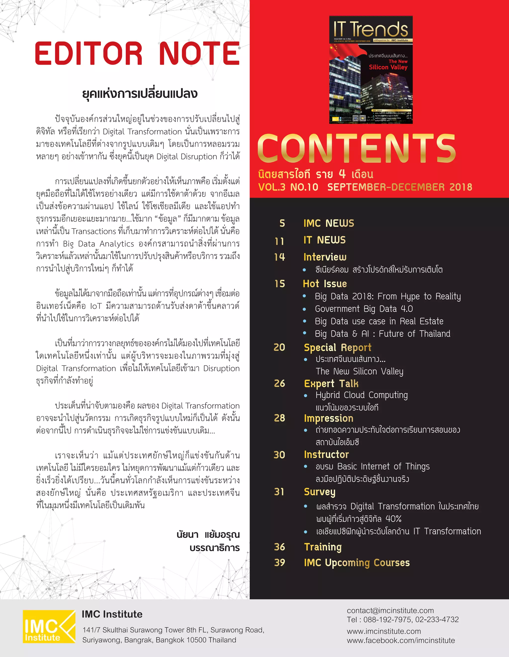 ปัจจุบันองค์กรส่วนใหญ่อยู่ในช่วงของการปรับเปลี่ยนไปสู่
ดิจิทัล หรือที่เรียกว่า Digital Transformation นั่นเป็นเพราะการ
มาของเทคโนโลยีที่ต่างจากรูปแบบเดิมๆ โดยเป็นการหลอมรวม
หลายๆ อย่างเข้าหากัน ซึ่งยุคนี้เป็นยุค Digital Disruption ก็ว่าได้
การเปลี่ยนแปลงที่เกิดขึ้นยกตัวอย่างให้เห็นภาพคือเริ่มตั้งแต่
ยุคมือถือที่ไม่ได้ใช้โทรอย่างเดียว แต่มีการใช้ดาต้าด้วย จากอีเมล
เป็นส่งข้อความผ่านแอป ใช้ไลน์ ใช้โซเชียลมีเดีย และใช้แอปท�ำ
ธุรกรรมอีกเยอะแยะมากมาย...ใช้มาก“ข้อมูล”ก็มีมากตามข้อมูล
เหล่านี้เป็นTransactionsที่เก็บมาท�ำการวิเคราะห์ต่อไปได้นั่นคือ
การท�ำ Big Data Analytics องค์กรสามารถน�ำสิ่งที่ผ่านการ
วิเคราะห์แล้วเหล่านั้นมาใช้ในการปรับปรุงสินค้าหรือบริการรวมถึง
การน�ำไปสู่บริการใหม่ๆ ก็ท�ำได้
ข้อมูลไม่ได้มาจากมือถือเท่านั้นแต่การที่อุปกรณ์ต่างๆเชื่อมต่อ
อินเทอร์เน็ตคือ IoT มีความสามารถด้านรับส่งดาต้าขึ้นคลาวด์
ที่น�ำไปใช้ในการวิเคราะห์ต่อไปได้
เป็นที่มาว่าการวางกลยุทธ์ขององค์กรไม่ได้มองไปที่เทคโนโลยี
ใดเทคโนโลยีหนึ่งเท่านั้น แต่ผู้บริหารจะมองในภาพรวมที่มุ่งสู่
Digital Transformation เพื่อไม่ให้เทคโนโลยีเข้ามา Disruption
ธุรกิจที่ก�ำลังท�ำอยู่
ประเด็นที่น่าจับตามองคือ ผลของ Digital Transformation
อาจจะน�ำไปสู่นวัตกรรม การเกิดธุรกิจรูปแบบใหม่ก็เป็นได้ ดังนั้น
ต่อจากนี้ไป การด�ำเนินธุรกิจจะไม่ใช่การแข่งขันแบบเดิม...
เราจะเห็นว่า แม้แต่ประเทศยักษ์ใหญ่ก็แข่งขันกันด้าน
เทคโนโลยี ไม่มีใครยอมใคร ไม่หยุดการพัฒนาแม้แต่ก้าวเดียว และ
ยิ่งเร็วยิ่งได้เปรียบ...วันนี้คนทั่วโลกก�ำลังเห็นการแข่งขันระหว่าง
สองยักษ์ใหญ่ นั่นคือ ประเทศสหรัฐอเมริกา และประเทศจีน
ที่ในมุมหนึ่งมีเทคโนโลยีเป็นเดิมพัน
นิตยสารไอที ราย 4 เดือน
VOL.3 NO.10 SEPTEMBER-DECEMBER 2018
CONTENTS
EDITOR NOTE
ยุคแห่งการเปลี่ยนแปลง
นัยนา แย้มอรุณ
บรรณาธิการ
IMC NEWS5
20
28
26
30
31
36
39
11
14
15
ซีเนียร์คอม สร้างโปรดักส์ใหม่รับการเติบโต
Big Data 2018: From Hype to Reality
Government Big Data 4.0
Big Data use case in Real Estate
Big Data & AI : Future of Thailand
ประเทศจีนบนเส้นทาง...
The New Silicon Valley
ถ่ายทอดความประทับใจต่อการเรียนการสอนของ
สถาบันไอเอ็มซี
Hybrid Cloud Computing
แนวโน้มของระบบไอที
อบรม Basic Internet of Things
ลงมือปฏิบัติประดิษฐ์ชิ้นงานจริง
ผลส�ำรวจ Digital Transformation ในประเทศไทย
พบผู้ที่เริ่มก้าวสู่ดิจิทัล 40%
เอเชียแปซิฟิกผู้น�ำระดับโลกด้าน IT Transformation
Hot Issue
IT NEWS
Special Report
Impression
Expert Talk
Instructor
Survey
Training
IMC Upcoming Courses
Interview
HOT ISSUE :
ÊÇ·ª. ¨ÑºÁ×Í ´Õ»‡Ò Ê‹§àÊÃÔÁ¼ÙŒ»ÃÐ¡Íº¡ÒÃ ÃÑº CMMI
Big Data 2018: From Hype to Reality
¼ÅÊÓÃÇ¨ Digital Transformation ã¹ä·Â
¾ºàÃÔ่Á¡ŒÒÇÊÙ‹´Ô¨Ô·ÑÅ 40%
Ë¹ŒÒ 11
Ë¹ŒÒ 15
Ë¹ŒÒ 31
VOL.3 NO.10 SEPTEMBER -DECCEMBER 2018
นิตยสารไอที ราย 4 เดือน
The New
Silicon Valley
…
 