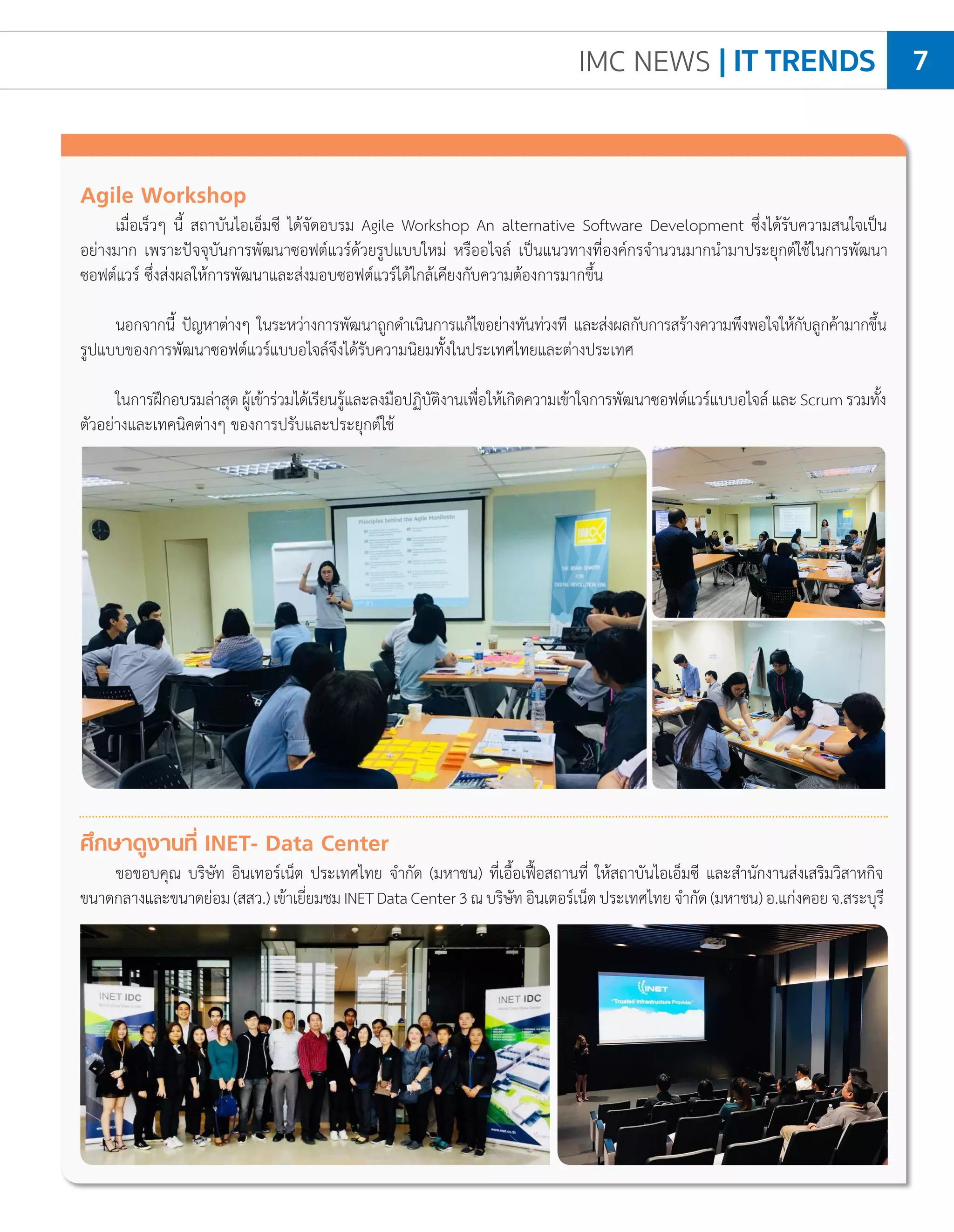 IMC NEWS | IT TRENDS 7
Agile Workshop
เมื่อเร็วๆ นี้ สถาบันไอเอ็มซี ได้จัดอบรม Agile Workshop An alternative Software Development ซึ่งได้รับความสนใจเป็น
อย่างมาก เพราะปัจจุบันการพัฒนาซอฟต์แวร์ด้วยรูปแบบใหม่ หรืออไจล์ เป็นแนวทางที่องค์กรจ�ำนวนมากน�ำมาประยุกต์ใช้ในการพัฒนา
ซอฟต์แวร์ ซึ่งส่งผลให้การพัฒนาและส่งมอบซอฟต์แวร์ได้ใกล้เคียงกับความต้องการมากขึ้น
นอกจากนี้ ปัญหาต่างๆ ในระหว่างการพัฒนาถูกด�ำเนินการแก้ไขอย่างทันท่วงที และส่งผลกับการสร้างความพึงพอใจให้กับลูกค้ามากขึ้น
รูปแบบของการพัฒนาซอฟต์แวร์แบบอไจล์จึงได้รับความนิยมทั้งในประเทศไทยและต่างประเทศ
ในการฝึกอบรมล่าสุดผู้เข้าร่วมได้เรียนรู้และลงมือปฏิบัติงานเพื่อให้เกิดความเข้าใจการพัฒนาซอฟต์แวร์แบบอไจล์และScrumรวมทั้ง
ตัวอย่างและเทคนิคต่างๆ ของการปรับและประยุกต์ใช้
ศึกษาดูงานที่ INET- Data Center
ขอขอบคุณ บริษัท อินเทอร์เน็ต ประเทศไทย จ�ำกัด (มหาชน) ที่เอื้อเฟื้อสถานที่ ให้สถาบันไอเอ็มซี และส�ำนักงานส่งเสริมวิสาหกิจ
ขนาดกลางและขนาดย่อม(สสว.)เข้าเยี่ยมชมINETDataCenter3ณบริษัทอินเตอร์เน็ตประเทศไทยจ�ำกัด(มหาชน)อ.แก่งคอยจ.สระบุรี
 