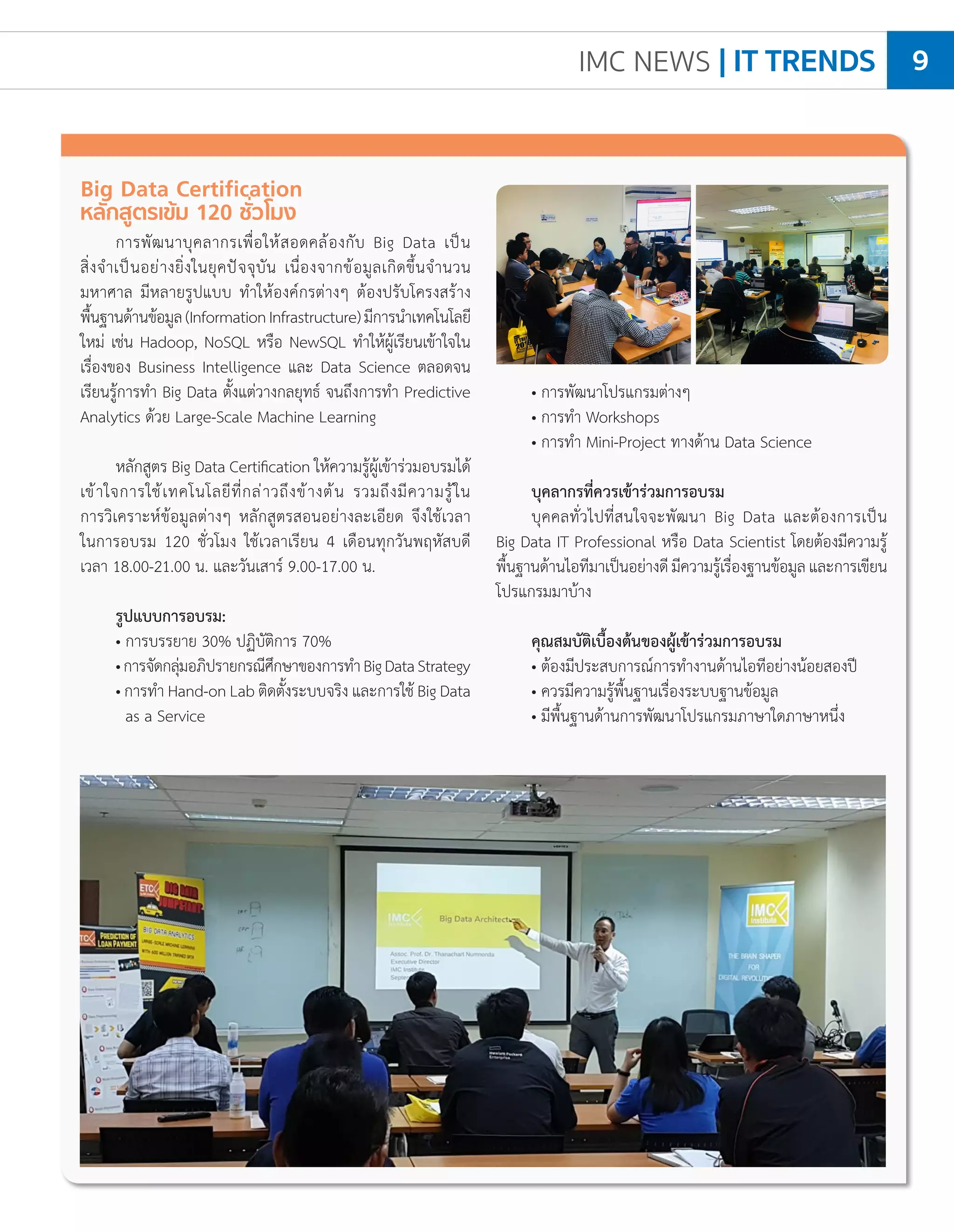 IMC NEWS | IT TRENDS 9
• การพัฒนาโปรแกรมต่างๆ
• การท�ำ Workshops
• การท�ำ Mini-Project ทางด้าน Data Science
บุคลากรที่ควรเข้าร่วมการอบรม
บุคคลทั่วไปที่สนใจจะพัฒนา Big Data และต้องการเป็น
Big Data IT Professional หรือ Data Scientist โดยต้องมีความรู้
พื้นฐานด้านไอทีมาเป็นอย่างดีมีความรู้เรื่องฐานข้อมูลและการเขียน
โปรแกรมมาบ้าง
คุณสมบัติเบื้องต้นของผู้เข้าร่วมการอบรม
• ต้องมีประสบการณ์การท�ำงานด้านไอทีอย่างน้อยสองปี
• ควรมีความรู้พื้นฐานเรื่องระบบฐานข้อมูล
• มีพื้นฐานด้านการพัฒนาโปรแกรมภาษาใดภาษาหนึ่ง
Big Data Certification
หลักสูตรเข้ม 120 ชั่วโมง
การพัฒนาบุคลากรเพื่อให้สอดคล้องกับ Big Data เป็น
สิ่งจ�ำเป็นอย่างยิ่งในยุคปัจจุบัน เนื่องจากข้อมูลเกิดขึ้นจ�ำนวน
มหาศาล มีหลายรูปแบบ ท�ำให้องค์กรต่างๆ ต้องปรับโครงสร้าง
พื้นฐานด้านข้อมูล(InformationInfrastructure)มีการน�ำเทคโนโลยี
ใหม่ เช่น Hadoop, NoSQL หรือ NewSQL ท�ำให้ผู้เรียนเข้าใจใน
เรื่องของ Business Intelligence และ Data Science ตลอดจน
เรียนรู้การท�ำ Big Data ตั้งแต่วางกลยุทธ์ จนถึงการท�ำ Predictive
Analytics ด้วย Large-Scale Machine Learning
หลักสูตร Big Data Certification ให้ความรู้ผู้เข้าร่วมอบรมได้
เข้าใจการใช้เทคโนโลยีที่กล่าวถึงข้างต้น รวมถึงมีความรู้ใน
การวิเคราะห์ข้อมูลต่างๆ หลักสูตรสอนอย่างละเอียด จึงใช้เวลา
ในการอบรม 120 ชั่วโมง ใช้เวลาเรียน 4 เดือนทุกวันพฤหัสบดี
เวลา 18.00-21.00 น. และวันเสาร์ 9.00-17.00 น.
รูปแบบการอบรม:
• การบรรยาย 30% ปฏิบัติการ 70%
•การจัดกลุ่มอภิปรายกรณีศึกษาของการท�ำBigDataStrategy
• การท�ำ Hand-on Lab ติดตั้งระบบจริง และการใช้ Big Data
as a Service
 
