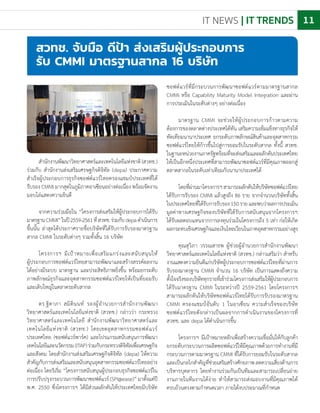 IT NEWS | IT TRENDS 11
ส�ำนักงานพัฒนาวิทยาศาสตร์และเทคโนโลยีแห่งชาติ(สวทช.)
ร่วมกับ ส�ำนักงานส่งเสริมเศรษฐกิจดิจิทัล (depa) ประกาศความ
ส�ำเร็จผู้ประกอบการธุรกิจซอฟต์แวร์ไทยครองแชมป์ประเทศที่ได้
รับรอง CMMI มากสุดในภูมิภาคอาเซียนอย่างต่อเนื่อง พร้อมจัดงาน
มอบโล่แสดงความยินดี
จากความร่วมมือใน “โครงการส่งเสริมให้ผู้ประกอบการได้รับ
มาตรฐานCMMI”ในปี2559-2561ที่สวทช.ร่วมกับdepaด�ำเนินการ
ขึ้นนั้น ล่าสุดได้ประกาศรายชื่อบริษัทที่ได้รับการรับรองมาตรฐาน
สากล CMMI ในระดับต่างๆ รวมทั้งสิ้น 16 บริษัท
โครงการฯ มีเป้าหมายเพื่อเสริมแกร่งและสนับสนุนให้
ผู้ประกอบการซอฟต์แวร์ไทยสามารถพัฒนาและสร้างสรรค์ผลงาน
ได้อย่างมีระบบ มาตรฐาน และประสิทธิภาพยิ่งขึ้น พร้อมยกระดับ
ภาพลักษณ์ธุรกิจและอุตสาหกรรมซอฟต์แวร์ไทยให้เป็นที่ยอมรับ
และเติบใหญ่ในตลาดระดับสากล
ดร.ฐิตาภา สมิตินนท์ รองผู้อ�ำนวยการส�ำนักงานพัฒนา
วิทยาศาสตร์และเทคโนโลยีแห่งชาติ (สวทช.) กล่าวว่า กระทรวง
วิทยาศาสตร์และเทคโนโลยี ส�ำนักงานพัฒนาวิทยาศาสตร์และ
เทคโนโลยีแห่งชาติ (สวทช.) โดยเขตอุตสาหกรรมซอฟต์แวร์
ประเทศไทย (ซอฟต์แวร์พาร์ค) และโปรแกรมสนับสนุนการพัฒนา
เทคโนโลยีและนวัตกรรม(ITAP)ร่วมกับกระทรวงดิจิทัลเพื่อเศรษฐกิจ
และสังคม โดยส�ำนักงานส่งเสริมเศรษฐกิจดิจิทัล (depa) ให้ความ
ส�ำคัญกับการส่งเสริมและสนับสนุนอุตสาหกรรมซอฟต์แวร์ไทยอย่าง
ต่อเนื่อง โดยริเริ่ม “โครงการสนับสนุนผู้ประกอบธุรกิจซอฟต์แวร์ใน
การปรับปรุงกระบวนการพัฒนาซอฟต์แวร์(SPI@ease)”มาตั้งแต่ปี
พ.ศ. 2550 ซึ่งโครงการฯ ได้มีส่วนผลักดันให้ประเทศไทยมีบริษัท
สวทช. จับมือ ดีป้า ส่งเสริมผู้ประกอบการ
รับ CMMI มาตรฐานสากล 16 บริษัท
ซอฟต์แวร์ที่มีกระบวนการพัฒนาซอฟต์แวร์ตามมาตรฐานสากล
CMMI หรือ Capability Maturity Model Integration และผ่าน
การประเมินในระดับต่างๆ อย่างต่อเนื่อง
มาตรฐาน CMMI จะช่วยให้ผู้ประกอบการก้าวตามความ
ต้องการของตลาดต่างประเทศได้ทัน เสริมความเข้มแข็งทางธุรกิจให้
ทัดเทียมนานาประเทศ ยกระดับภาพลักษณ์สินค้าและอุตสาหกรรม
ซอฟต์แวร์ไทยให้ก้าวขึ้นไปสู่การยอมรับในระดับสากล ทั้งนี้ สวทช.
ในฐานะหน่วยงานภาครัฐพร้อมที่จะส่งเสริมและผลักดันประเทศไทย
ให้เป็นอีกหนึ่งประเทศที่สามารถพัฒนาซอฟต์แวร์ที่มีคุณภาพออกสู่
ตลาดสากลในระดับเท่าเทียมกับนานาประเทศได้
โดยที่ผ่านมาโครงการฯสามารถผลักดันให้บริษัทซอฟต์แวร์ไทย
ได้รับการรับรอง CMMI แล้วสูงถึง 86 ราย จากจ�ำนวนบริษัททั้งสิ้น
ในประเทศไทยที่ได้รับการรับรอง150รายและพบว่าผลการประเมิน
มูลค่าทางเศรษฐกิจของบริษัทที่ได้รับการสนับสนุนจากโครงการฯ
ได้รับผลตอบแทนจากการลงทุนร่วมในโครงการถึง 5 เท่า ก่อให้เกิด
ผลกระทบเชิงเศรษฐกิจและเงินไหลเวียนในภาคอุตสาหกรรมอย่างสูง
คุณสุวิภา วรรณสาธพ ผู้ช่วยผู้อ�ำนวยการส�ำนักงานพัฒนา
วิทยาศาสตร์และเทคโนโลยีแห่งชาติ (สวทช.) กล่าวเสริมว่า ส�ำหรับ
งานแสดงความยินดีแก่บริษัทผู้ประกอบการซอฟต์แวร์ไทยที่ผ่านการ
รับรองมาตรฐาน CMMI จ�ำนวน 16 บริษัท เป็นการแสดงถึงความ
ตั้งใจจริงของบริษัททุกรายที่เข้าร่วมโครงการส่งเสริมให้ผู้ประกอบการ
ได้รับมาตรฐาน CMMI ในระหว่างปี 2559-2561 โดยโครงการฯ
สามารถผลักดันให้บริษัทซอฟต์แวร์ไทยได้รับการรับรองมาตรฐาน
CMMI ครองแชมป์อันดับ 1 ในอาเซียน ความส�ำเร็จของบริษัท
ซอฟต์แวร์ไทยดังกล่าวเป็นผลจากการด�ำเนินงานของโครงการที่
สวทช. และ depa ได้ด�ำเนินการขึ้น
โครงการฯ มีเป้าหมายหลักเพื่อสร้างความเชื่อมั่นให้กับลูกค้า
ยกระดับกระบวนการผลิตซอฟต์แวร์ให้มีคุณภาพด้วยการท�ำงานที่มี
กระบวนการตามมาตรฐาน CMMI ที่ได้รับการยอมรับในระดับสากล
และเป็นกลไกส�ำคัญที่ช่วยเสริมสร้างศักยภาพลดความเสี่ยงด้านการ
บริหารบุคลากร โดยท�ำงานร่วมกันเป็นทีมและสามารถเปลี่ยนถ่าย
งานภายในทีมงานได้ง่าย ท�ำให้สามารถส่งมอบงานที่มีคุณภาพได้
ครบถ้วนตรงตามก�ำหนดเวลา ภายใต้งบประมาณที่ก�ำหนด
 
