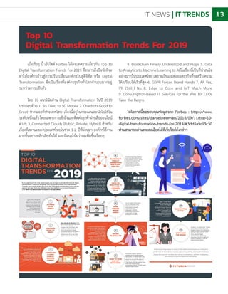 IT NEWS | IT TRENDS 13
เมื่อเร็วๆ นี้ เว็บไซต์ Forbes ได้ลงบทความเกี่ยวกับ Top 10
Digital Transformation Trends For 2019 ซึ่งกล่าวถึงปัจจัยที่จะ
ท�ำให้องค์กรก้าวสู่การปรับเปลี่ยนองค์กรไปสู่ดิจิทัล หรือ Digital
Transformation ซึ่งเป็นเรื่องที่องค์กรธุรกิจทั่วโลกจ�ำนวนมากอยู่
ระหว่างการปรับตัว
โดย 10 แนวโน้มด้าน Digital Transformation ในปี 2019
ประกอบด้วย 1. 5G Fixed to 5G Mobile 2. Chatbots Good to
Great หากมองที่ประเทศไทย เรื่องนี้อยู่ในกระแสและน�ำไปใช้ใน
ระดับหนึ่งแล้วโดยเฉพาะการเข้าถึงและติดต่อลูกค้าผ่านสื่อออนไลน์
ต่างๆ 3. Connected Clouds (Public, Private, Hybrid) ส�ำหรับ
เรื่องที่สถานะของประเทศไทยในช่วง 1-2 ปีที่ผ่านมา องค์กรใช้งาน
มากขึ้นอย่างหลีกเลี่ยงไม่ได้ และมีแนวโน้มว่าจะเพิ่มขึ้นเรื่อยๆ
Top 10
Digital Transformation Trends For 2019
4. Blockchain Finally Understood and Flops 5. Data
to Analytics to Machine Learning to AI ในเรื่องนี้เป็นที่น่าสนใจ
อย่างมากในประเทศไทยเพราะเป็นเกมต่อยอดธุรกิจที่จะสร้างความ
ได้เปรียบให้เร็วที่สุด 6. GDPR Forces Brand Hands 7. AR Yes,
VR (Still) No 8. Edge to Core and IoT Much More
9. Consumption-Based IT Services for the Win 10. CEOs
Take the Reigns
ในโอกาสนี้ขอขอบคุณข้อมูลจาก Forbes : https://www.
forbes.com/sites/danielnewman/2018/09/11/top-10-
digital-transformation-trends-for-2019/#3dd5a9c13c30
ท่านสามารถอ่านรายละเอียดได้ที่เว็บไซต์ดังกล่าว
 