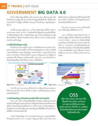 GOVERNMENT BIG DATA 4.0
สํานักงานพัฒนารัฐบาลดิจิทัล (องค์การมหาชน) สพร. เมื่อย้ายมาอยู่ภายใต้
สังกัดส�ำนักนายกรัฐมนตรี มีภารกิจหลักด้านข้อมูลเพิ่มขึ้นอีกขั้น เพื่อพัฒนาให้
ประเทศไทยก้าวไปสู่รัฐบาลดิจิทัลอย่างสมบูรณ์ ซึ่งมองในมุมการดูแลข้อมูลของ
รัฐบาล
ดร.ศักดิ์ เสกขุนทด ผู้อ�ำนวยการ สํานักงานพัฒนารัฐบาลดิจิทัล (องค์การ
มหาชน) สพร. (DGA) กล่าวถึง 3 ประเด็นหลักด้านข้อมูลของประเทศไทยทั้งเรื่อง
การเชื่อมโยงข้อมูลภาครัฐ การเปิดเผยข้อมูล และการวิเคราะห์ข้อมูลของภาครัฐ
ซึ่งจะท�ำให้เกิดการพัฒนาประเทศในภาพรวม ทั้งด้านการบริการภาครัฐ ไปจนถึง
เกิดนวัตกรรมด้านข้อมูล
การเชื่อมโยงข้อมูลภาครัฐ
ปัจจุบันหน่วยงานภาครัฐมีการบูรณาการหรือเชื่อมโยงระหว่างหน่วยงานใน
รูปแบบของการท�ำ MOU ซึ่งเป็นการท�ำข้อตกลงในแต่ละโครงการ เนื่องจากยังไม่มี
กฎหมายที่เอื้อต่อการแลกเปลี่ยนข้อมูล แต่อย่างไรก็ตาม กฎหมายดังกล่าวอยู่
ระหว่างการด�ำเนินการ ซึ่งจะท�ำให้เกิดการบูรณาการข้อมูลระหว่างภาครัฐมีความ
คล่องตัวมากขึ้น ขั้นตอนการท�ำข้อตกลงหรือ MOU ต่างๆ จะหายไปส�ำหรับการ
เชื่อมโยงข้อมูลพื้นฐาน ซึ่งท�ำให้โครงการต่างๆ เกิดขึ้นได้ง่าย
OSSหรือ One Stop Services ซึ่ง
เป็นบริการภาครัฐ จะอ�ำนวย
ความสะดวกให้กับประชาชน
มีบริการต่างๆ ที่ท�ำได้ ณ จุดเดียว
ไม่ต้องติดต่อหน่วยงานหลายแห่ง
ในเรื่องเดียวกัน
OSSหรือOneStopServicesซึ่งเป็นบริการภาครัฐจะอ�ำนวยความสะดวก
ให้กับประชาชน มีบริการต่างๆ ที่ท�ำได้ ณ จุดเดียว ไม่ต้องติดต่อหน่วยงานหลาย
แห่งในเรื่องเดียวกัน
การเปิดเผยข้อมูล เกิดนวัตกรรมสร้างโอกาสทางธุรกิจ
Open Data หรือการเปิดเผยข้อมูลที่ไม่กระทบต่อความมั่นคงของประเทศ
และไม่ละเมิดข้อมูลส่วนบุคคลเป็นนโยบายที่รัฐมุ่งเน้นซึ่งผลประโยชน์ที่จะตามมา
เมื่อมีการเปิดเผยข้อมูลจะเกิดขึ้นมหาศาล ยกตัวอย่างเช่น หากเปิดเผยข้อมูลการ
ย้ายที่อยู่ของประชาชนนักพัฒนาสามารถน�ำข้อมูลเหล่านี้ไปใช้ศึกษาโครงสร้างต่างๆ
เพื่อใช้ในการด�ำเนินธุรกิจต่อไปได้
หากมีการเปิดเผยข้อมูล GPS ของรถโดยสารสาธารณะ และรถขนส่งสินค้า
ที่วิ่งอยู่ทั่วประเทศมากกว่า 4 แสนคัน ข้อมูลเหล่านี้สามารถน�ำไปวิเคราะห์
เพื่อสร้างนวัตกรรมหรือสร้างธุรกิจที่เกี่ยวข้องต่อไปได้
ตัวอย่างที่กล่าวมานี้เป็นการน�ำข้อมูลที่เปิดเผยไป
ต่อยอดเชิงธุรกิจได้อีกมหาศาล
โดย Open Government Data เป็นส่วนหนึ่ง
ของการพัฒนารัฐบาลดิจิทัลในระยะ 5 ปี
นอกจากนี้ยังมีประเด็นส�ำคัญเกี่ยวกับการ
เปลี่ยนผ่านสู่รัฐบาลดิจิทัล ซึ่งมีองค์ประกอบที่ส�ำคัญ
3 ประการ ได้แก่ 1. Digital ID เป็นเรื่องส�ำคัญที่
ประเทศไทยควรต้องพัฒนาไปตามแนวทางเดียวกับ
ทั่วโลก 2. PromptPay ประเทศไทยเดินหน้ามาใน
ระดับหนึ่ง เป็นกลไกในการขับเคลื่อนสังคมไปสู่ดิจิทัล
3.Dataกลยุทธ์หนึ่งคือการลดการใช้เอกสารกระดาษ
ดังที่มีประกาศยกเลิกการใช้ส�ำเนาบัตรประชาชน
เป็นต้น
IT TRENDS | HOT ISSUE16
 