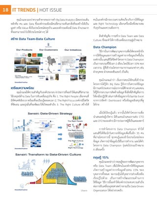 คุณโกเมษมองว่าความท้าทายของการท�ำBigDataAnalyticsมีสองประเด็น
หลักคือ คน และ Data ซึ่งองค์กรจะต้องมีคนที่สามารถค้นหาสิ่งที่จะสร้างให้เป็น
มูลค่า หรือ Value ที่เป็นประโยชน์ต่อธุรกิจ และองค์กรจะต้องมี Data จ�ำนวนมาก
ที่จะสามารถน�ำไปใช้ประโยชน์ต่างๆ ได้
สร้าง Data Team-Data Culture
เตรียมความพร้อม
คุณโกเมษให้ความส�ำคัญกับองค์ประกอบ4ประการที่จะท�ำให้แสนสิริสามารถ
ใช้กลยุทธ์ด้าน Data ในการขับเคลื่อนธุรกิจ คือ 1. The Right People เลือกคนที่
มีทัศนคติเชิงบวก พร้อมที่จะเรียนรู้ตลอดเวลา 2. The Right Focus องค์กรมีโฟกัส
ที่ชัดเจน และมุ่งมั่นที่จะพัฒนาให้เกิดผลส�ำเร็จ 3. The Right Culture สร้างให้
คนในองค์กรมีกระบวนความคิดเกี่ยวกับการใช้ข้อมูล
และ Right Technology เลือกเครื่องมือที่เหมาะสม
กับธุรกิจและความต้องการ
สิ่งส�ำคัญคือ การสร้าง Data Team และ Data
Culture ซึ่งจะท�ำให้การขับเคลื่อนบรรลุสู่เป้าหมาย
Data Champion
วิธีการในการพัฒนาบุคลากรเพื่อให้ตระหนักถึง
การใช้ข้อมูลและการสร้างมูลค่าจากข้อมูลเกิดขึ้นใน
องค์กรนั้นแสนสิริได้จัดท�ำโครงการDataChampion
เป็นการอบรมที่ใช้เวลา 2 เดือน โดยใช้เวลา 10% ของ
เวลางาน ผู้ที่เข้าร่วมโครงการมาจากแผนกต่างๆ เช่น
ฝ่ายบุคคล ฝ่ายคอลเซ็นเตอร์ เป็นต้น
คุณโกเมษเล่าว่า เริ่มจากสอนให้คนที่เข้าร่วม
โครงการได้รู้จัก Big Data รู้จักการวิเคราะห์ข้อมูล
มีการแชร์ประสบการณ์จากกรณีศึกษาต่างๆและสอน
ให้รู้จักกระบวนการคิดด้านข้อมูลซึ่งสิ่งที่ส�ำคัญคือการ
ให้ลงมือปฏิบัติ เช่นการดึงข้อมูลจากโปรแกรม Excel
จากการจัดท�ำ Dashboard หรือข้อมูลเชิงสรุปที่ดู
ได้ง่าย
เมื่อได้เรียนรู้แล้ว จากนั้นให้ท�ำโครงการเพื่อ
น�ำเสนอต่อผู้บริหาร มีตัวแทนน�ำเสนองานต่อ CTO
และCFOขององค์กรมีการประกาศผู้ที่เป็นเดอะสตาร์
การท�ำโครงการ Data Champion ท�ำให้
แสนสิริได้ทีมนักวิเคราะห์ข้อมูลเพิ่มขึ้นอีก 35 คน
ที่ผ่านโครงการนี้ ทุกคนรู้และเข้าใจประโยชน์ของ
ข้อมูล เกิดการน�ำข้อมูลไปใช้ในการท�ำงาน และได้ท�ำ
โครงการ Data Champion รุ่นต่อไปบนเป้าหมาย
6 เดือนครั้ง
ทฤษฎี 15%
คุณโกเมษกล่าวว่าทฤษฎีของการพัฒนาบุคลากร
หรือ Data Team เพื่อให้คนในองค์กรใช้ข้อมูลและ
เกิดการสร้างมูลค่าจากข้อมูลด้วยคน 15% ของ
บุคลากรทั้งหมด จะกระตุ้นให้บุคลากรส่วนที่เหลือ
เรียนรู้ไปด้วย เป็นการสร้างวัฒนธรรมด้านการ
ใช้ข้อมูล วิธีการนี้จะท�ำให้องค์กรประสบความส�ำเร็จ
ต่อการขับเคลื่อนยุทธศาสตร์กลายเป็นData-Driven
Organization ได้อย่างรวดเร็ว
IT TRENDS | HOT ISSUE18
 