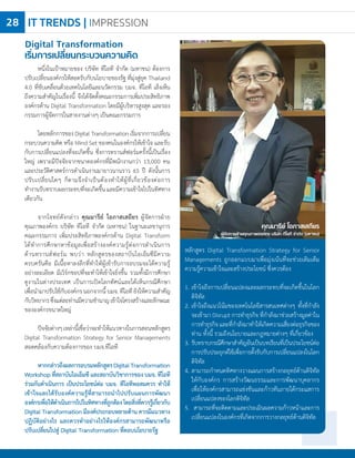 IT TRENDS | IMPRESSION28
คุณมารีย์ โอภาสเสถียร
ผู้จัดการฝ่ายคุณภาพองค์กร บริษัท ทีโอที จ�ำกัด (มหาชน)
หนึ่งในเป้าหมายของ บริษัท ทีโอที จ�ำกัด (มหาชน) ต้องการ
ปรับเปลี่ยนองค์กรให้สอดรับกับนโยบายของรัฐ ที่มุ่งสู่ยุค Thailand
4.0 ที่ขับเคลื่อนด้วยเทคโนโลยีและนวัตกรรม บมจ. ทีโอที เล็งเห็น
ถึงความส�ำคัญในเรื่องนี้ จึงได้จัดตั้งคณะกรรมการเพิ่มประสิทธิภาพ
องค์กรด้าน Digital Transformation โดยมีผู้บริหารสูงสุด และรอง
กรรมการผู้จัดการในสายงานต่างๆ เป็นคณะกรรมการ
โดยหลักการของDigitalTransformationเริ่มจากการเปลี่ยน
กระบวนความคิด หรือ Mind Set ของคนในองค์กรให้เข้าใจ และรับ
กับการเปลี่ยนแปลงที่จะเกิดขึ้น ซึ่งการทรานส์ฟอร์มครั้งนี้เป็นเรื่อง
ใหญ่ เพราะมีปัจจัยจากขนาดองค์กรที่มีพนักงานกว่า 13,000 คน
และประวัติศาสตร์การด�ำเนินงานมายาวนานราว 65 ปี ดังนั้นการ
ปรับเปลี่ยนใดๆ ก็ตามจึงจ�ำเป็นต้องท�ำให้ผู้ที่เกี่ยวข้องต่อการ
ท�ำงานรับทราบผลกระทบที่จะเกิดขึ้นและมีความเข้าใจไปในทิศทาง
เดียวกัน
จากโจทย์ดังกล่าว คุณมารีย์ โอภาสเสถียร ผู้จัดการฝ่าย
คุณภาพองค์กร บริษัท ทีโอที จ�ำกัด (มหาชน) ในฐานะเลขานุการ
คณะกรรมการ เพิ่มประสิทธิภาพองค์กรด้าน Digital Transform
ได้ท�ำการศึกษาหาข้อมูลเพื่อสร้างองค์ความรู้ต่อการด�ำเนินการ
ด้านทรานส์ฟอร์ม พบว่า หลักสูตรของสถาบันไอเอ็มซีมีความ
ครบครันคือ มีเนื้อหาลงลึกที่ท�ำให้ผู้เข้ารับการอบรมจะได้ความรู้
อย่างละเอียด มีเวิร์กชอปที่จะท�ำให้เข้าใจยิ่งขึ้น รวมทั้งมีการศึกษา
ดูงานในต่างประเทศ เป็นการเปิดโลกทัศน์และได้เห็นกรณีศึกษา
เพื่อน�ำมาปรับใช้กับองค์กรนอกจากนี้บมจ.ทีโอทียังให้ความส�ำคัญ
กับวิทยากรซึ่งแต่ละท่านมีความช�ำนาญเข้าใจโครงสร้างและลักษณะ
ขององค์กรขนาดใหญ่
	
ปัจจัยต่างๆเหล่านี้เชื่อว่าจะท�ำให้แนวทางในการสอนหลักสูตร
Digital Transformation Strategy for Senior Managements
สอดคล้องกับความต้องการของ บมจ.ทีโอที
หากกล่าวถึงผลการอบรมหลักสูตรDigitalTransformation
Workshop ที่สถาบันไอเอ็มซี และสถาบันวิชาการของ บมจ. ทีโอที
ร่วมกันด�ำเนินการ เป็นประโยชน์ต่อ บมจ. ทีโอทีพอสมควร ท�ำให้
เข้าใจและได้รับองค์ความรู้ที่สามารถน�ำไปปรับแผนการพัฒนา
องค์กรเพื่อให้ด�ำเนินการไปในทิศทางที่ถูกต้องโดยสิ่งที่ควรรู้เกี่ยวกับ
Digital Transformation มีองค์ประกอบหลายด้าน ควรมีแนวทาง
ปฏิบัติอย่างไร และควรท�ำอย่างไรให้องค์กรสามารถพัฒนาหรือ
ปรับเปลี่ยนไปสู่ Digital Transformation ที่ตอบนโยบายรัฐ
Digital Transformation
เริ่มการเปลี่ยนกระบวนความคิด
หลักสูตร Digital Transformation Strategy for Senior
Managements ถูกออกแบบมาเพื่อมุ่งเน้นที่จะช่วยเติมเต็ม
ความรู้ความเข้าใจและสร้างประโยชน์ ซึ่งควรต้อง
1.	เข้าใจถึงการเปลี่ยนแปลงและผลกระทบที่จะเกิดขึ้นในโลก
ดิจิทัล
2.	เข้าใจถึงแนวโน้มของเทคโนโลยีสารสนเทศต่างๆ ทั้งที่ก�ำลัง
จะเข้ามา Disrupt การท�ำธุรกิจ ที่ก�ำลังมาช่วยสร้างมูลค่าใน
การท�ำธุรกิจและที่ก�ำลังมาท�ำให้เกิดความเสี่ยงต่อธุรกิจของ
ท่าน ทั้งนี้ รวมถึงนโยบายและกฎหมายต่างๆ ที่เกี่ยวข้อง
3.	รับทราบกรณีศึกษาส�ำคัญอันเป็นบทเรียนที่เป็นประโยชน์ต่อ
การปรับประยุกต์ใช้เพื่อการตั้งรับกับการเปลี่ยนแปลงในโลก
ดิจิทัล
4.	สามารถก�ำหนดทิศทางวางแผนการสร้างกลยุทธ์ด้านดิจิทัล
ให้กับองค์กร การสร้างวัฒนธรรมและการพัฒนาบุคลากร
เพื่อให้องค์กรสามารถแข่งขันและก้าวทันภายใต้กระแสการ
เปลี่ยนแปลงของโลกดิจิทัล
5. สามารถที่จะติดตามและประเมินผลความก้าวหน้าและการ
เปลี่ยนแปลงในองค์กรที่เกิดจากการวางกลยุทธ์ด้านดิจิทัล
 