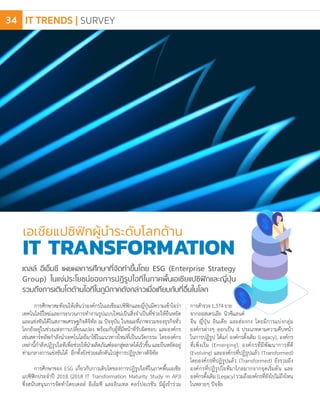 การศึกษาสะท้อนให้เห็นว่าองค์กรในเอเชียแปซิฟิกและญี่ปุ่นมีความเข้าใจว่า
เทคโนโลยีใหม่และกระบวนการท�ำงานรูปแบบใหม่เป็นสิ่งจ�ำเป็นที่ช่วยให้ยืนหยัด
และแข่งขันได้ในสภาพเศรษฐกิจดิจิทัล ณ ปัจจุบัน ในขณะที่ภาพรวมของธุรกิจทั่ว
โลกยังอยู่ในช่วงแห่งการเปลี่ยนแปลง พร้อมกับผู้ที่มีหน้าที่รับผิดชอบ และองค์กร
เช่นสตาร์ทอัพก�ำลังน�ำเทคโนโลยีมาใช้ในแนวทางใหม่ที่เป็นนวัตกรรม โดยองค์กร
เหล่านี้ก�ำลังปฏิรูปไอทีเพื่อช่วยให้น�ำผลิตภัณฑ์ออกสู่ตลาดได้เร็วขึ้นและยืนหยัดอยู่
ท่ามกลางการแข่งขันได้ อีกทั้งยังช่วยผลักดันไปสู่การปฏิรูปทางดิจิทัล
การศึกษาของ ESG เกี่ยวกับการเติบโตของการปฏิรูปไอทีในภาคพื้นเอเชีย
แปซิฟิกประจ�ำปี 2018 (2018 IT Transformation Maturity Study in APJ)
ซึ่งสนับสนุนการจัดท�ำโดยเดลล์ อีเอ็มซี และอินเทล คอร์ปอเรชัน มีผู้เข้าร่วม
เอเชียแปซิฟิกผู้น�ำระดับโลกด้าน
IT TRANSFORMATION
การส�ำรวจ1,374ราย
จากออสเตรเลีย นิวซีแลนด์
จีน ญี่ปุ่น อินเดีย และฮ่องกง โดยมีการแบ่งกลุ่ม
องค์กรต่างๆ ออกเป็น 4 ประเภทตามความคืบหน้า
ในการปฏิรูป ได้แก่ องค์กรดั้งเดิม (Legacy), องค์กร
ที่เพิ่งเริ่ม (Emerging), องค์กรที่มีพัฒนาการที่ดี
(Evolving) และองค์กรที่ปฏิรูปแล้ว (Transformed)
โดยองค์กรที่ปฏิรูปแล้ว (Transformed) ยังรวมถึง
องค์กรที่ปฏิรูปไอทีมาไกลมากจากจุดเริ่มต้น และ
องค์กรดั้งเดิม(Legacy)รวมถึงองค์กรที่ยังไปไม่ถึงไหน
ในหลายๆ ปัจจัย
เดลล์ อีเอ็มซี เผยผลการศึกษาที่จัดท�ำขึ้นโดย ESG (Enterprise Strategy
Group) ในแง่ประโยชน์ของการปฏิรูปไอทีในภาคพื้นเอเชียแปซิฟิกและญี่ปุ่น
รวมถึงการเติบโตด้านไอทีในภูมิภาคดังกล่าวเมื่อเทียบกับที่อื่นในโลก
IT TRENDS | SURVEY34
 
