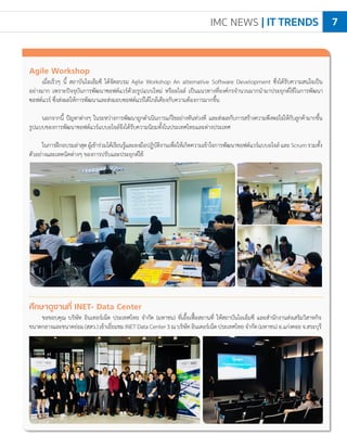 IMC NEWS | IT TRENDS 7
Agile Workshop
เมื่อเร็วๆ นี้ สถาบันไอเอ็มซี ได้จัดอบรม Agile Workshop An alternative Software Development ซึ่งได้รับความสนใจเป็น
อย่างมาก เพราะปัจจุบันการพัฒนาซอฟต์แวร์ด้วยรูปแบบใหม่ หรืออไจล์ เป็นแนวทางที่องค์กรจ�ำนวนมากน�ำมาประยุกต์ใช้ในการพัฒนา
ซอฟต์แวร์ ซึ่งส่งผลให้การพัฒนาและส่งมอบซอฟต์แวร์ได้ใกล้เคียงกับความต้องการมากขึ้น
นอกจากนี้ ปัญหาต่างๆ ในระหว่างการพัฒนาถูกด�ำเนินการแก้ไขอย่างทันท่วงที และส่งผลกับการสร้างความพึงพอใจให้กับลูกค้ามากขึ้น
รูปแบบของการพัฒนาซอฟต์แวร์แบบอไจล์จึงได้รับความนิยมทั้งในประเทศไทยและต่างประเทศ
ในการฝึกอบรมล่าสุดผู้เข้าร่วมได้เรียนรู้และลงมือปฏิบัติงานเพื่อให้เกิดความเข้าใจการพัฒนาซอฟต์แวร์แบบอไจล์และScrumรวมทั้ง
ตัวอย่างและเทคนิคต่างๆ ของการปรับและประยุกต์ใช้
ศึกษาดูงานที่ INET- Data Center
ขอขอบคุณ บริษัท อินเทอร์เน็ต ประเทศไทย จ�ำกัด (มหาชน) ที่เอื้อเฟื้อสถานที่ ให้สถาบันไอเอ็มซี และส�ำนักงานส่งเสริมวิสาหกิจ
ขนาดกลางและขนาดย่อม(สสว.)เข้าเยี่ยมชมINETDataCenter3ณบริษัทอินเตอร์เน็ตประเทศไทยจ�ำกัด(มหาชน)อ.แก่งคอยจ.สระบุรี
 