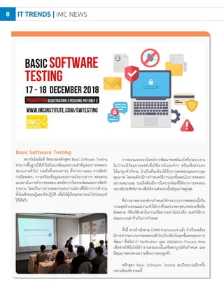 IT TRENDS | IMC NEWS8
Basic Software Testing
สถาบันไอเอ็มซี จัดอบรมหลักสูตร Basic Software Testing
ช่วยวางพื้นฐานให้เข้าใจถึงแนวคิดและความส�ำคัญของการทดสอบ
ระบบงานทั่วไป รวมถึงขั้นตอนต่างๆ ทั้งการวางแผน การจัดท�ำ
กรณีทดสอบ การเตรียมข้อมูลและอุปกรณ์ระบบต่างๆ ตลอดจน
แนวทางในการท�ำการทดสอบเทคนิคการวิเคราะห์ผลและการจัดท�ำ
รายงาน โดยเป็นการถ่ายทอดประสบการณ์ตรงที่ได้จากการท�ำงาน
ทั้งในเชิงทฤษฎีและเชิงปฏิบัติ เพื่อให้ผู้เรียนสามารถน�ำไปประยุกต์
ใช้ได้จริง
การอบรมจะตอบโจทย์การพัฒนาซอฟต์แวร์หรือระบบงาน
ไม่ว่าจะมีวัตถุประสงค์เพื่อใช้ภายในองค์กร หรือเพื่อส่งมอบ
ให้แก่ลูกค้าก็ตาม จ�ำเป็นที่จะต้องได้รับการทดสอบและควบคุม
คุณภาพ โดยจะต้องมีการก�ำหนดวิธีการและขั้นตอนในการทดสอบ
อย่างเหมาะสม รวมถึงต้องมีการวิเคราะห์ผลที่ได้จากการทดสอบ
อย่างมีประสิทธิภาพ เพื่อให้งานส่งมอบนั้นมีคุณภาพสูงสุด
ที่ผ่านมาหลายองค์กรก�ำหนดให้กระบวนการทดสอบนี้เป็น
วาระสุดท้ายของแผนงานท�ำให้กว่าที่จะตรวจพบจุดบกพร่องหรือข้อ
ผิดพลาด ก็ต้องใช้เวลาในการแก้ไขมากอย่างไม่น่าเชื่อ จนท�ำให้การ
ส่งมอบงานล่าช้าเกินกว่าก�ำหนด
ทั้งนี้ หากอ้างอิงตาม CMMI Framework แล้ว จ�ำเป็นจะต้อง
มีการน�ำกระบวนการทดสอบเข้าไปเกี่ยวข้องในทุกขั้นตอนของการ
พัฒนา ซึ่งเรียกว่า Verification และ Validation Process Area
เพื่อช่วยให้มั่นใจได้ว่างานส่งมอบนั้นเสร็จสมบูรณ์ทันก�ำหนด และ
มีคุณภาพตรงตามความต้องการของลูกค้า
หลักสูตร Basic Software Testing จะเปิดอบรมอีกครั้ง
กลางเดือนธันวาคมนี้
 