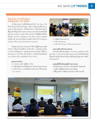 IMC NEWS | IT TRENDS 9
• การพัฒนาโปรแกรมต่างๆ
• การท�ำ Workshops
• การท�ำ Mini-Project ทางด้าน Data Science
บุคลากรที่ควรเข้าร่วมการอบรม
บุคคลทั่วไปที่สนใจจะพัฒนา Big Data และต้องการเป็น
Big Data IT Professional หรือ Data Scientist โดยต้องมีความรู้
พื้นฐานด้านไอทีมาเป็นอย่างดีมีความรู้เรื่องฐานข้อมูลและการเขียน
โปรแกรมมาบ้าง
คุณสมบัติเบื้องต้นของผู้เข้าร่วมการอบรม
• ต้องมีประสบการณ์การท�ำงานด้านไอทีอย่างน้อยสองปี
• ควรมีความรู้พื้นฐานเรื่องระบบฐานข้อมูล
• มีพื้นฐานด้านการพัฒนาโปรแกรมภาษาใดภาษาหนึ่ง
Big Data Certification
หลักสูตรเข้ม 120 ชั่วโมง
การพัฒนาบุคลากรเพื่อให้สอดคล้องกับ Big Data เป็น
สิ่งจ�ำเป็นอย่างยิ่งในยุคปัจจุบัน เนื่องจากข้อมูลเกิดขึ้นจ�ำนวน
มหาศาล มีหลายรูปแบบ ท�ำให้องค์กรต่างๆ ต้องปรับโครงสร้าง
พื้นฐานด้านข้อมูล(InformationInfrastructure)มีการน�ำเทคโนโลยี
ใหม่ เช่น Hadoop, NoSQL หรือ NewSQL ท�ำให้ผู้เรียนเข้าใจใน
เรื่องของ Business Intelligence และ Data Science ตลอดจน
เรียนรู้การท�ำ Big Data ตั้งแต่วางกลยุทธ์ จนถึงการท�ำ Predictive
Analytics ด้วย Large-Scale Machine Learning
หลักสูตร Big Data Certification ให้ความรู้ผู้เข้าร่วมอบรมได้
เข้าใจการใช้เทคโนโลยีที่กล่าวถึงข้างต้น รวมถึงมีความรู้ใน
การวิเคราะห์ข้อมูลต่างๆ หลักสูตรสอนอย่างละเอียด จึงใช้เวลา
ในการอบรม 120 ชั่วโมง ใช้เวลาเรียน 4 เดือนทุกวันพฤหัสบดี
เวลา 18.00-21.00 น. และวันเสาร์ 9.00-17.00 น.
รูปแบบการอบรม:
• การบรรยาย 30% ปฏิบัติการ 70%
•การจัดกลุ่มอภิปรายกรณีศึกษาของการท�ำBigDataStrategy
• การท�ำ Hand-on Lab ติดตั้งระบบจริง และการใช้ Big Data
as a Service
 