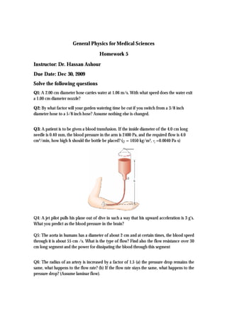 General Physics for Medical Sciences
Homework 5
Instructor: Dr. Hassan Ashour
Due Date: Dec 30, 2009
Solve the following questions
Q1: A 2.00 cm diameter hose carries water at 1.06 m/s. With what speed does the water exit
a 1.00 cm diameter nozzle?
Q2: By what factor will your garden watering time be cut if you switch from a 3/8 inch
diameter hose to a 5/8 inch hose? Assume nothing else is changed.
Q3: A patient is to be given a blood transfusion. If the inside diameter of the 4.0 cm long
needle is 0.40 mm, the blood pressure in the arm is 2400 Pa, and the required flow is 4.0
cm³/min, how high h should the bottle be placed? (ρ = 1050 kg/m³, η =0.0040 Pa·s)
Q4: A jet pilot pulls his plane out of dive in such a way that his upward acceleration is 3 g’s.
What you predict as the blood pressure in the brain?
Q5: The aorta in humans has a diameter of about 2 cm and at certain times, the blood speed
through it is about 55 cm /s. What is the type of flow? Find also the flow resistance over 30
cm long segment and the power for dissipating the blood through this segment
Q6: The radius of an artery is increased by a factor of 1.5 (a) the pressure drop remains the
same, what happens to the flow rate? (b) If the flow rate stays the same, what happens to the
pressure drop? (Assume laminar flow).
 