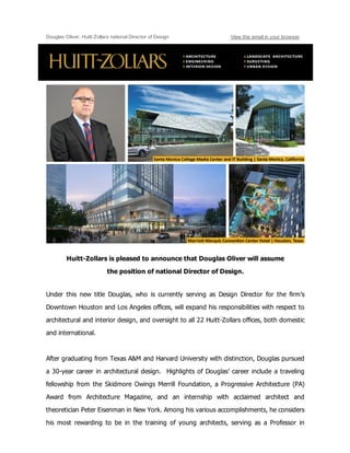 Douglas Oliver, Huitt­Zollars national Director of Design View this email in your browser
Huitt­Zollars is pleased to announce that Douglas Oliver will assume 
the position of national Director of Design.
Under  this  new  title  Douglas,  who  is  currently  serving  as  Design  Director  for  the  firm’s
Downtown Houston and Los Angeles offices, will expand his responsibilities with respect to
architectural and interior design, and oversight to all 22 Huitt­Zollars offices, both domestic
and international.
After graduating from Texas A&M and Harvard University with distinction, Douglas pursued
a 30­year career in architectural design.  Highlights of Douglas’ career include a traveling
fellowship  from  the  Skidmore  Owings  Merrill  Foundation,  a  Progressive  Architecture  (PA)
Award  from  Architecture  Magazine,  and  an  internship  with  acclaimed  architect  and
theoretician Peter Eisenman in New York. Among his various accomplishments, he considers
his  most  rewarding  to  be  in  the  training  of  young  architects,  serving  as  a  Professor  in
 