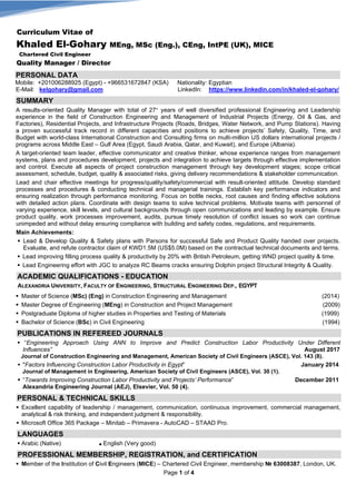 Page 1 of 4
Curriculum Vitae of
Khaled El-Gohary MEng, MSc (Eng.), CEng, IntPE (UK), MICE
Chartered Civil Engineer
Quality Manager / Director
PERSONAL DATA
Mobile: +201006288925 (Egypt) - +966531672847 (KSA) Nationality: Egyptian
E-Mail: kelgohary@gmail.com LinkedIn: https://www.linkedin.com/in/khaled-el-gohary/
SUMMARY
A results-oriented Quality Manager with total of 27+ years of well diversified professional Engineering and Leadership
experience in the field of Construction Engineering and Management of Industrial Projects (Energy, Oil & Gas, and
Factories), Residential Projects, and Infrastructure Projects (Roads, Bridges, Water Network, and Pump Stations). Having
a proven successful track record in different capacities and positions to achieve projects’ Safety, Quality, Time, and
Budget with world-class International Construction and Consulting firms on multi-million US dollars international projects /
programs across Middle East – Gulf Area (Egypt, Saudi Arabia, Qatar, and Kuwait), and Europe (Albania).
A target-oriented team leader, effective communicator and creative thinker, whose experience ranges from management
systems, plans and procedures development, projects and integration to achieve targets through effective implementation
and control. Execute all aspects of project construction management through key development stages; scope critical
assessment, schedule, budget, quality & associated risks, giving delivery recommendations & stakeholder communication.
Lead and chair effective meetings for progress/quality/safety/commercial with result-oriented attitude. Develop standard
processes and procedures & conducting technical and managerial trainings. Establish key performance indicators and
ensuring realization through performance monitoring. Focus on bottle necks, root causes and finding effective solutions
with detailed action plans. Coordinate with design teams to solve technical problems. Motivate teams with personnel of
varying experience, skill levels, and cultural backgrounds through open communications and leading by example. Ensure
product quality, work processes improvement, audits, pursue timely resolution of conflict issues so work can continue
unimpeded and without delay ensuring compliance with building and safety codes, regulations, and requirements.
Main Achievements:
 Lead & Develop Quality & Safety plans with Parsons for successful Safe and Product Quality handed over projects.
Evaluate, and refute contractor claim of KWD1.5M (US$5.0M) based on the contractual technical documents and terms.
 Lead improving filling process quality & productivity by 20% with British Petroleum, getting WND project quality & time.
 Lead Engineering effort with JGC to analyze RC Beams cracks ensuring Dolphin project Structural Integrity & Quality.
ACADEMIC QUALIFICATIONS - EDUCATION
ALEXANDRIA UNIVERSITY, FACULTY OF ENGINEERING, STRUCTURAL ENGINEERING DEP., EGYPT
 Master of Science (MSc) (Eng) in Construction Engineering and Management (2014)
 Master Degree of Engineering (MEng) in Construction and Project Management (2009)
 Postgraduate Diploma of higher studies in Properties and Testing of Materials (1999)
 Bachelor of Science (BSc) in Civil Engineering (1994)
PUBLICATIONS IN REFEREED JOURNALS
 “Engineering Approach Using ANN to Improve and Predict Construction Labor Productivity Under Different
Influences” August 2017
Journal of Construction Engineering and Management, American Society of Civil Engineers (ASCE), Vol. 143 (8).
 "Factors Influencing Construction Labor Productivity in Egypt” January 2014
Journal of Management in Engineering, American Society of Civil Engineers (ASCE), Vol. 30 (1).
 “Towards Improving Construction Labor Productivity and Projects’ Performance” December 2011
Alexandria Engineering Journal (AEJ), Elsevier, Vol. 50 (4).
PERSONAL & TECHNICAL SKILLS
 Excellent capability of leadership / management, communication, continuous improvement, commercial management,
analytical & risk thinking, and independent judgment & responsibility.
 Microsoft Office 365 Package – Minitab – Primavera - AutoCAD – STAAD Pro.
LANGUAGES
 Arabic (Native) ■ English (Very good)
PROFESSIONAL MEMBERSHIP, REGISTRATION, and CERTIFICATION
 Member of the Institution of Civil Engineers (MICE) – Chartered Civil Engineer, membership № 63008387, London, UK.
 