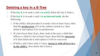 Deleting a key in a B-Tree
1. If the key k is in node x and x is a leaf, delete the key k from x.
2. If the key k is in node x and x is an internal node, do the
following:
a. If the child y that precedes k in node x has at least t keys, then
find the predecessor of k in the subtree rooted at y. then
delete k and replace k by its predecessor
b. If y has fewer than t keys, then, look at the next z child that
follows y child if z has at least t keys, then find the successor
of k then delete the k and replace it with its successor.
c. If both y and z have only t-1 keys, merge k with all keys in z
to the child y, then delete the k from y
19
 