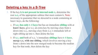 Deleting a key in a B-Tree
3. If the key k is not present in internal node x, determine the
root x.𝒄𝒊 of the appropriate subtree that must contain k. Note:
necessary to guarantee that we descend to a node containing at
least t keys, do the following:
a. If x.𝒄𝒊 has only t -1 keys but has an immediate sibling with at
least t keys, give x.𝑐𝑖 an extra key by moving a key from x
down into x.𝑐𝑖, moving a key from x.𝑐𝑖’s immediate left or
right sibling up into x. then delete the key
b. If x.𝑐𝑖 and both of x.𝑐𝑖 ’s immediate siblings have t -1 keys,
merge x.𝒄𝒊 with one sibling, which involves moving a key
from x down into the new merged node to become the median
key for that node, then delete the key
20
 