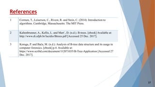 References
1 Cormen, T., Leiserson, C., Rivest, R. and Stein, C. (2014). Introduction to
algorithms. Cambridge, Massachusetts: The MIT Press.
2 Kaltenbrunner, A., Kellis, L. and Mart´, D. (n.d.). B-trees. [ebook] Available at:
http://www.di.ufpb.br/lucidio/Btrees.pdf [Accessed 25 Dec. 2017].
3 Koruga, P. and Bača, M. (n.d.). Analysis of B-tree data structure and its usage in
computer forensics. [ebook] p.4. Available at:
https://www.scribd.com/document/112071035/B-Tree-Application [Accessed 27
Dec. 2017].
27
 