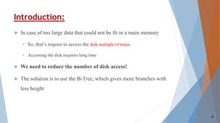 Introduction:
 In case of too large data that could not be fit in a main memory
 So, that’s require to access the disk multiple of times
 Accessing the disk requires long time
 We need to reduce the number of disk access!
 The solution is to use the B-Tree, which gives more branches with
less height
4
 