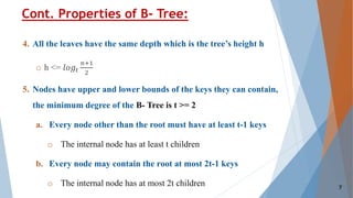 4. All the leaves have the same depth which is the tree’s height h
o h <= 𝑙𝑜𝑔𝑡
𝑛+1
2
5. Nodes have upper and lower bounds of the keys they can contain,
the minimum degree of the B- Tree is t >= 2
a. Every node other than the root must have at least t-1 keys
o The internal node has at least t children
b. Every node may contain the root at most 2t-1 keys
o The internal node has at most 2t children
Cont. Properties of B- Tree:
7
 