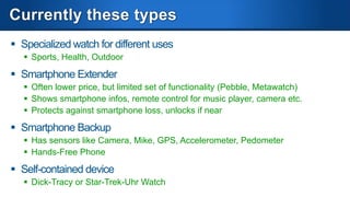 Models
Samsung Galaxy
Gear

MHz, RAM, Storage
Display, Camera, Video

Display Type
Sensors

800Mhz, 512MB,
4GB
320x320, 1.9MP,
720p
Color AMOLED Touch

Sony Smartwatch 2

Qualcomm Toq

Pebble

200MHz

200MHz

800Mhz, 512MB,
4GB

240x176, none, none

288x192, none, none

Color LCD Touch

Color Mirasol Touch

1 Mike, Loudspeaker

None

Battery, Usage, Standby

Gyro, Pedo, Accel
2 Mikes, 1
Loudspeaker
315mAh, 25h, 150h

140mAh, 3-4 days

2 days, 7 days

4-7 days

Communication

Bluetooth 4 LE, NFC

Bluetooth 3

Bluetooth 3

Bluetooth 4 LE, NFC

Paired
Galaxy Note 3, S3,
S4
Android 4.2

No

Paired

No

Android 4.0

Paired

Yes

$300

$200

Sound

Phone
Pairing
OS
MediaPlayer
Price

Light, Pedo

114x168, none, none
B/W E-Paper NonTouch
Gyro, Pedometer

Android 2.3+, iOS 4+
Proprietary

PebbleOS
Yes

$350

$150

 