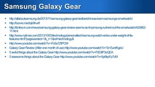 Comparisons
 http://www.gizmag.com/smartwatch-comparison-2013/29917/
 Samsung Galaxy Gear vs Sony Smartwatch 2 - Detailed Comparison
http://www.youtube.com/watch?v=taUspkaaPxU
 Galaxy Gear vs Pebble http://www.youtube.com/watch?v=dZKeEY3z1-A
 Samsung Galaxy Gear vs Sony Smartwatch 2 - Detailed Comparison
http://www.youtube.com/watch?v=taUspkaaPxU

 http://www.digitaltrends.com/mobile/sony-smartwatch-2-vs-galaxy-gear/

 