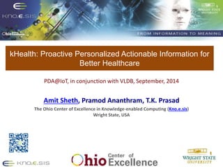 kHealth: Proactive Personalized Actionable Information for 
Better Healthcare 
Put Knoesis Banner 
PDA@IoT, in conjunction with VLDB, September, 2014 
Amit Sheth, Pramod Ananthram, T.K. Prasad 
The Ohio Center of Excellence in Knowledge-enabled Computing (Kno.e.sis) 
Wright State, USA 
 