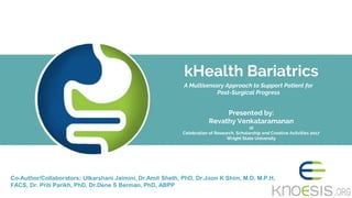 A Multisensory Approach to Support Patient for
Post-Surgical Progress
kHealth Bariatrics
Presented by:
Revathy Venkataramanan
at
Celebration of Research, Scholarship and Creative Activities 2017
Wright State University
Co-Author/Collaborators: Utkarshani Jaimini, Dr.Amit Sheth, PhD, Dr.Joon K Shim, M.D, M.P.H,
FACS, Dr. Priti Parikh, PhD, Dr.Dene S Berman, PhD, ABPP
 