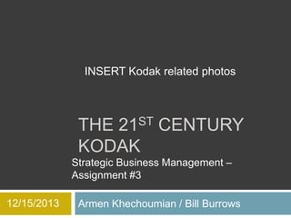 INSERT Kodak related photos

THE 21ST CENTURY
KODAK
Strategic Business Management –
Assignment #3
12/15/2013

Armen Khechoumian / Bill Burrows

 