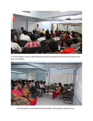Dr. Shirish Kashikar, Director, NIMCJ addressing students of Kheda Arts and Commerce College during
their visit to NIMCJ




        Visiting students are entertained by viewing NIMCJ’s Documentaries and Short Films
 