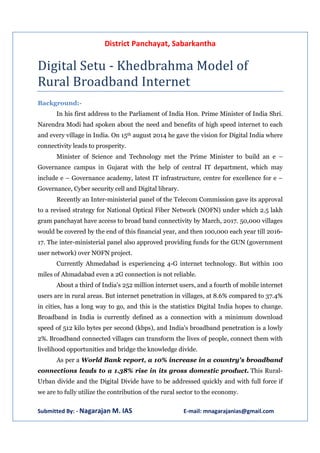 District Panchayat, Sabarkantha 
Digital Setu - Khedbrahma Model of 
Rural Broadband Internet 
Background:- 
In his first address to the Parliament of India Hon. Prime Minister of India Shri. 
Narendra Modi had spoken about the need and benefits of high speed internet to each 
and every village in India. On 15th august 2014 he gave the vision for Digital India where 
connectivity leads to prosperity. 
Minister of Science and Technology met the Prime Minister to build an e – 
Governance campus in Gujarat with the help of central IT department, which may 
include e – Governance academy, latest IT infrastructure, centre for excellence for e – 
Governance, Cyber security cell and Digital library. 
Recently an Inter-ministerial panel of the Telecom Commission gave its approval 
to a revised strategy for National Optical Fiber Network (NOFN) under which 2.5 lakh 
gram panchayat have access to broad band connectivity by March, 2017. 50,000 villages 
would be covered by the end of this financial year, and then 100,000 each year till 2016- 
17. The inter-ministerial panel also approved providing funds for the GUN (government 
user network) over NOFN project. 
Currently Ahmedabad is experiencing 4-G internet technology. But within 100 
miles of Ahmadabad even a 2G connection is not reliable. 
About a third of India's 252 million internet users, and a fourth of mobile internet 
users are in rural areas. But internet penetration in villages, at 8.6% compared to 37.4% 
in cities, has a long way to go, and this is the statistics Digital India hopes to change. 
Broadband in India is currently defined as a connection with a minimum download 
speed of 512 kilo bytes per second (kbps), and India's broadband penetration is a lowly 
2%. Broadband connected villages can transform the lives of people, connect them with 
livelihood opportunities and bridge the knowledge divide. 
As per a World Bank report, a 10% increase in a country's broadband 
connections leads to a 1.38% rise in its gross domestic product. This Rural- 
Urban divide and the Digital Divide have to be addressed quickly and with full force if 
we are to fully utilize the contribution of the rural sector to the economy. 
Submitted By: - Nagarajan M. IAS E-mail: mnagarajanias@gmail.com 
 