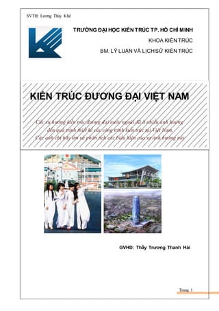 SVTH: Lương Thùy Khê
Trang 1
TRƯỜNG ĐẠI HỌC KIẾN TRÚC TP. HỒ CHÍ MINH
KHOA KIẾN TRÚC
BM. LÝ LUẬN VÀ LỊCHSỬ KIẾN TRÚC
KIẾN TRÚC ĐƯƠNG ĐẠI VIỆT NAM
Các xu hướng kiến trúc đương đại nước ngoài đã ít nhiều ảnh hưởng
đến quá trình thiết kế các công trình kiến trúc tại Việt Nam.
Các anh chị hãy tìm và phân tích các biểu hiện của sự ảnh hưởng này
GVHD: Thầy Trương Thanh Hải
 