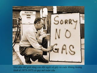 10
Giá dầu thế giới tăng cao đột ngột và gây ra cuộc khủng hoảng
kinh tế 1973-1975 có quy mô toàn cầu
 