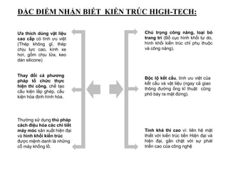 Thay đổi cả phương
pháp tổ chức thực
hiện thi công, chế tạo
cấu kiện lắp ghép, cấu
kiện hóa định hình hóa.
Bộc lộ kết cấu, tính ưu việt của
kết cấu và vật liệu (ngay cả giao
thông đường ống kĩ thuật cũng
phô bày ra mặt đứng).
Chú trọng công năng, loại bỏ
trang trí (Bố cục hình khối tự do,
hình khối kiến trúc chỉ phụ thuộc
và công năng).
Ưa thích dùng vật liệu
cao cấp có tính ưu việt
(Thép không gỉ, thép
chịu lực cao, kính xe
hơi, gốm chịu lửa, keo
dán silicone)
ĐẶC ĐIỂM NHẬN BIẾT KIẾN TRÚC HIGH-TECH:
Tính khả thi cao vì: liên hệ mật
thiết với kiến trúc tiền Hiện đại và
hiện đại, gắn chặt với sự phát
triển cao của công nghệ
Thường sử dụng thủ pháp
cách điệu hóa các chi tiết
máy móc sản xuất hiện đại
và hình khối kiến trúc
được mệnh danh là những
cỗ máy khổng lồ.
 