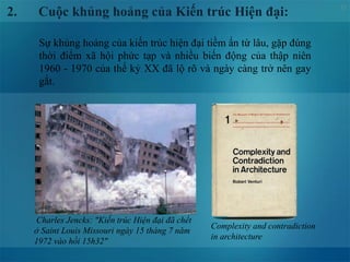 12
2. Cuộc khủng hoảng của Kiến trúc Hiện đại:
Sự khủng hoảng của kiến trúc hiện đại tiềm ẩn từ lâu, gặp đúng
thời điểm xã hội phức tạp và nhiều biến động của thập niên
1960 - 1970 của thế kỷ XX đã lộ rõ và ngày càng trở nên gay
gắt.
Complexity and contradiction
in architecture
Charles Jencks: "Kiến trúc Hiện đại đã chết
ở Saint Louis Missouri ngày 15 tháng 7 năm
1972 vào hồi 15h32"
 