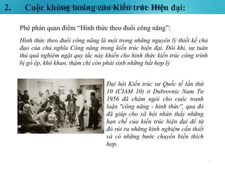 KIẾN TRÚC HIỆN ĐẠI MỚI (1985 - 2000)2. Cuộc khủng hoảng của Kiến trúc Hiện đại:
14
Phê phán quan điểm “Hình thức theo đuổi công năng”:
Hình thức theo đuổi công năng là một trong những nguyên lý thiết kế chủ
đạo của chủ nghĩa Công năng trong kiến trúc hiện đại. Đôi khi, sự tuân
thủ quá nghiêm ngặt quy tắc này khiến cho hình thức kiến trúc công trình
bị gò ép, khô khan, thậm chí còn phát sinh những bất hợp lý
Đại hội Kiến trúc sư Quốc tế lần thứ
10 (CIAM 10) ở Dubrovnic Nam Tư
1956 đã châm ngòi cho cuộc tranh
luận "công năng - hình thức'', qua đó
đã giúp cho xã hội nhân thấy những
hạn chế của kiến trúc hiện đại để từ
đó rút ra những kinh nghiệm cần thiết
và có những bước chuyển biến thích
hợp.
 