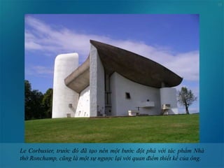 15
Le Corbusier, trước đó đã tạo nên một bước đột phá với tác phẩm Nhà
thờ Ronchamp, cũng là một sự ngược lại với quan điểm thiết kế của ông.
 