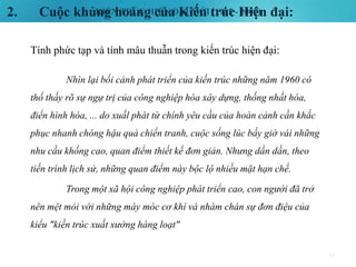 KIẾN TRÚC HIỆN ĐẠI MỚI (1985 - 2000)2. Cuộc khủng hoảng của Kiến trúc Hiện đại:
16
Tính phức tạp và tính mâu thuẫn trong kiến trúc hiện đại:
Nhìn lại bối cảnh phát triển của kiến trúc những năm 1960 có
thổ thấy rõ sự ngự trị của công nghiệp hóa xây dựng, thống nhất hóa,
điển hình hóa, ... do xuấl phát từ chính yêu cầu của hoàn cảnh cần khắc
phục nhanh chóng hậu quả chiến tranh, cuộc sống lúc bấy giờ vái những
nhu cầu khống cao, quan điểm thiết kế đơn giản. Nhưng dần dần, theo
tiến trình lịch sử, những quan điểm này bộc lộ nhiều mặt hạn chế.
Trong một xã hội công nghiệp phát triển cao, con người đã trở
nên mệt mỏi với những máy móc cơ khí và nhàm chán sự đơn điệu của
kiểu "kiến trúc xuất xưởng hàng loạt"
 