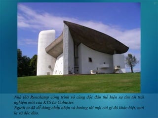 17
Nhà thờ Ronchamp công trình vô cùng độc đáo thể hiện sự tìm tòi trải
nghiệm mới của KTS Le Cobusier.
Người ta đã dễ dàng chấp nhận và hướng tới một cái gì đó khác biệt, mới
lạ và độc đáo.
 