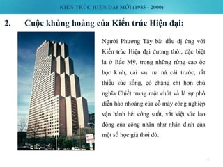 KIẾN TRÚC HIỆN ĐẠI MỚI (1985 - 2000)
2. Cuộc khủng hoảng của Kiến trúc Hiện đại:
18
Người Phương Tây bắt dầu dị ứng với
Kiến trúc Hiện đại đương thời, đặc biệt
là ở Bắc Mỹ, trong những rừng cao ốc
bọc kính, cái sau na ná cái trước, rất
thiếu sức sống, có chăng chỉ hơn chủ
nghĩa Chiết trung một chút và là sự phô
diễn hào nhoáng của cỗ máy công nghiệp
vận hành hết công suất, vắt kiệt sức lao
động của công nhân như nhận định của
một số học giả thời đó.
 