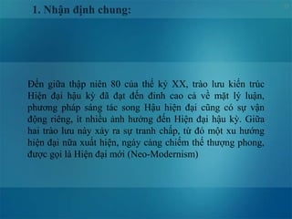 23
1. Nhận định chung:
Đến giữa thập niên 80 của thế kỷ XX, trào lưu kiến trúc
Hiện đại hậu kỳ đã đạt đến đỉnh cao cả về mặt lý luận,
phương pháp sáng tác song Hậu hiện đại cũng có sự vận
động riêng, ít nhiều ảnh hưởng đến Hiện đại hậu kỳ. Giữa
hai trào lưu này xảy ra sự tranh chấp, từ đó một xu hướng
hiện đại nữa xuất hiện, ngày càng chiếm thế thượng phong,
được gọi là Hiện đại mới (Neo-Modernism)
 