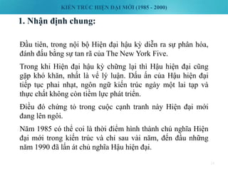 KIẾN TRÚC HIỆN ĐẠI MỚI (1985 - 2000)
1. Nhận định chung:
24
Đầu tiên, trong nội bộ Hiện đại hậu kỳ diễn ra sự phân hóa,
đánh đấu bằng sự tan rã của The New York Five.
Trong khi Hiện đại hậu kỳ chững lại thì Hậu hiện đại cũng
gặp khó khăn, nhất là vể lý luận. Dấu ấn của Hậu hiện đại
tiếp tục phai nhạt, ngôn ngữ kiến trúc ngày một lai tạp và
thực chất không còn tiềm lực phát triển.
Điều đó chứng tỏ trong cuộc cạnh tranh này Hiện đại mới
đang lên ngôi.
Năm 1985 có thể coi là thời điểm hình thành chú nghĩa Hiện
đại mới trong kiến trúc và chỉ sau vài năm, đến đầu những
năm 1990 đã lấn át chủ nghĩa Hậu hiện đại.
 
