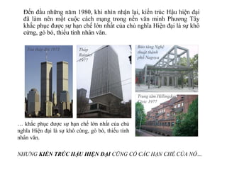 Đến đầu những năm 1980, khi nhìn nhận lại, kiến trúc Hậu hiện đại
đã làm nên một cuộc cách mạng trong nền văn minh Phương Tây
khắc phục được sự hạn chế lớn nhất của chủ nghĩa Hiện đại là sự khô
cứng, gò bó, thiếu tính nhân văn.
… khắc phục được sự hạn chế lớn nhất của chủ
nghĩa Hiện đại là sự khô cứng, gò bó, thiếu tính
nhân văn.
Tòa tháp đôi 1973 Tháp
Rainier
1977
Trung tâm Hillingdon
Civic 1977
Bảo tàng Nghệ
thuật thành
phố Nagoya
NHƯNG KIẾN TRÚC HẬU HIỆN ĐẠI CŨNG CÓ CÁC HẠN CHẾ CỦA NÓ…
 