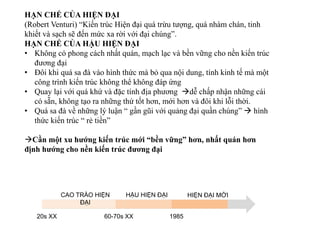 HẠN CHẾ CỦA HIỆN ĐẠI
(Robert Venturi) “Kiến trúc Hiện đại quá trừu tượng, quá nhàm chán, tinh
khiết và sạch sẽ đến mức xa rời với đại chúng”.
HẠN CHẾ CỦA HẬU HIỆN ĐẠI
• Không có phong cách nhất quán, mạch lạc và bền vững cho nền kiến trúc
đương đại
• Đôi khi quá sa đà vào hình thức mà bỏ qua nội dung, tính kinh tế mà một
công trình kiến trúc không thể không đáp ứng
• Quay lại với quá khứ và đặc tính địa phương dễ chấp nhận những cái
có sẵn, không tạo ra những thứ tốt hơn, mới hơn và đôi khi lỗi thời.
• Quá sa đà về những lý luận “ gần gũi với quảng đại quần chúng”  hình
thức kiến trúc “ rẻ tiền”
Cần một xu hướng kiến trúc mới “bền vững” hơn, nhất quán hơn
định hướng cho nền kiến trúc đương đại
CAO TRÀO HIỆN
ĐẠI
HẬU HIỆN ĐẠI HIỆN ĐẠI MỚI
20s XX 60-70s XX 1985
 