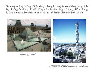 Sử dụng những đường nét đa dạng, phóng khoáng tự do, những dạng hình
học không ổn định, phi đối xứng mà vẫn cân bằng, có trọng điểm nhưng
không tập trung, biến hóa vô cùng và tạo thành một chỉnh thể hoàn chỉnh.
ART TOWER MITO Contemporary Art Center
Louvre pyramid
 