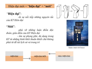 “Hiện đại”:
-là sự nối tiếp những nguyên tắc
của KT Hiên đại
“Mới”:
-phá vỡ những luận điểm độc
đoán, giáo điều của KT Hiện đại
- tìm sự phong phú, đa dạng trong
KT từ những hình khối thuần khiết chứ không
phải từ đề tài lịch sử và trang trí
HIỆN ĐẠI HẬU HIỆN ĐẠIHIỆN ĐẠI MỚI
Hiện đại mới = “hiện đại” + “mới”
Tadao Ando 4x4 house
 