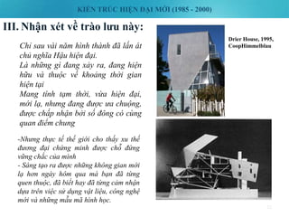 KIẾN TRÚC HIỆN ĐẠI MỚI (1985 - 2000)
III. Nhận xét về trào lưu này:
32
Chỉ sau vài năm hình thành đã lấn át
chủ nghĩa Hậu hiện đại.
Là những gì đang xảy ra, đang hiện
hữu và thuộc về khoảng thời gian
hiện tại
Mang tính tạm thời, vừa hiện đại,
mới lạ, nhưng đang được ưa chuộng,
được chấp nhận bởi số đông có cùng
quan điểm chung
-Nhưng thực tế thế giới cho thấy xu thế
đương đại chứng minh được chỗ đứng
vững chắc của mình
- Sáng tạo ra được những không gian mới
lạ hơn ngày hôm qua mà bạn đã từng
quen thuộc, đã biết hay đã từng cảm nhận
dựa trên việc sử dụng vật liệu, công nghệ
mới và những mẫu mã hình học.
Drier House, 1995,
CoopHimmelblau
 