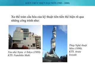 KIẾN TRÚC HIỆN ĐẠI MỚI (1985 - 2000)
Xu thế toàn cầu hóa của kỹ thuật tiên tiến thể hiện rõ qua
những công trình như:
Tòa nhà Tepia ở Tokyo (1989).
KTS. Fumihiko Maki
Tháp Nghệ thuật
Mito (1990).
KTS. Arata
Isozaki
 
