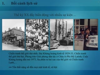 4
Thế kỷ XX đầy biến động với nhiều sự kiện ...
1. Bối cảnh lịch sử
Chiến tranh thế giới thứ nhất, Đại Khủng hoảng kinh tế 1929-33, Chiến tranh
thế giới thứ hai, Phong trào Giải phóng dân tộc ở Châu A-Phi-Mỹ Latinh, Cuộc
Khủng hoảng dầu mỏ 1973, Sự phân ra hai cực của thế giới và Chiến tranh
Lạnh,…
⟹ Tổn thất nặng nề đến mọi mặt kinh tế, xã hội
 