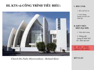 III. KTS và CÔNG TRÌNH TIÊU BIỂU:
Church Dio Padre Misericordioso - Richard Meier
I .BỐI CẢNH.
1. Bối cảnh lịch sử
2. Cuộc khủng
hoảng của kiến trúc
Hiện đại
II. KIẾN TRÚC
HIỆN ĐẠI MỚI.
1. Nhận định chung
2. Những đặc
trưng để nhận biết
KT Hiện đại mới
III – KTS – CÔNG
TRÌNH TIÊU BIỂU.
KẾT LUẬN
 