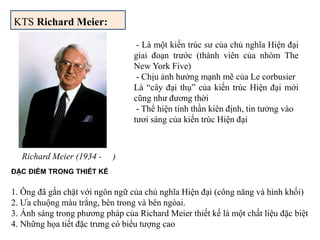 KTS Richard Meier:
Richard Meier (1934 - )
- Là một kiến trúc sư của chủ nghĩa Hiện đại
giai đoạn trước (thành viên của nhóm The
New York Five)
- Chịu ảnh hưởng mạnh mẽ của Le corbusier
Là “cây đại thụ” của kiến trúc Hiện đại mới
cũng như đương thời
- Thể hiện tinh thần kiên định, tin tưởng vào
tươi sáng của kiến trúc Hiện đại
ĐẶC ĐIỂM TRONG THIẾT KẾ
1. Ông đã gắn chặt với ngôn ngữ của chủ nghĩa Hiện đại (công năng và hình khối)
2. Ưa chuộng màu trắng, bên trong và bên ngòai.
3. Ánh sáng trong phương pháp của Richard Meier thiết kế là một chất liệu đặc biệt
4. Những họa tiết đặc trưng có biểu tượng cao
 
